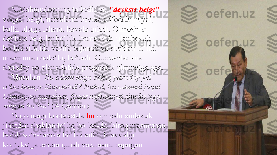      N.Mahmudovning ta’kidicha,  "deyksis belgi”  
voqea, belgi, narsalarni bevosita ifodalamaydi, 
balki ularga ishora, havola qiladi. Olmoshlar 
deyksis belgilar bo‘lib, kontekstda ular havola 
bo‘lak sifatida vazifa bajaradi va shaklan to‘liq, 
mazmunan noto‘liq bo‘ladi. Olmoshlar ana 
shunday so‘zlar sifatida pragmatik qimmatga ega. 
     Masalan :  Bu odam nega ochiq yaraday yel 
o‘tsa ham jizillayotibdi?   Nahot, bu odamni faqat 
Usmonjon masalasi, faqat nafsoniyat shu ko‘yga 
solgan bo‘lsa!  (A.Qahhor)
     Yuqoridagi kontekstda  bu  olmoshi sintaktik 
jihatdan shaklan to‘liq bo‘lsa-da, biroq mazmunan 
bo‘sh so‘z-havola bo‘lak sifatida avvalgi 
kontekstga ishora qilish vazifasini bajargan. 