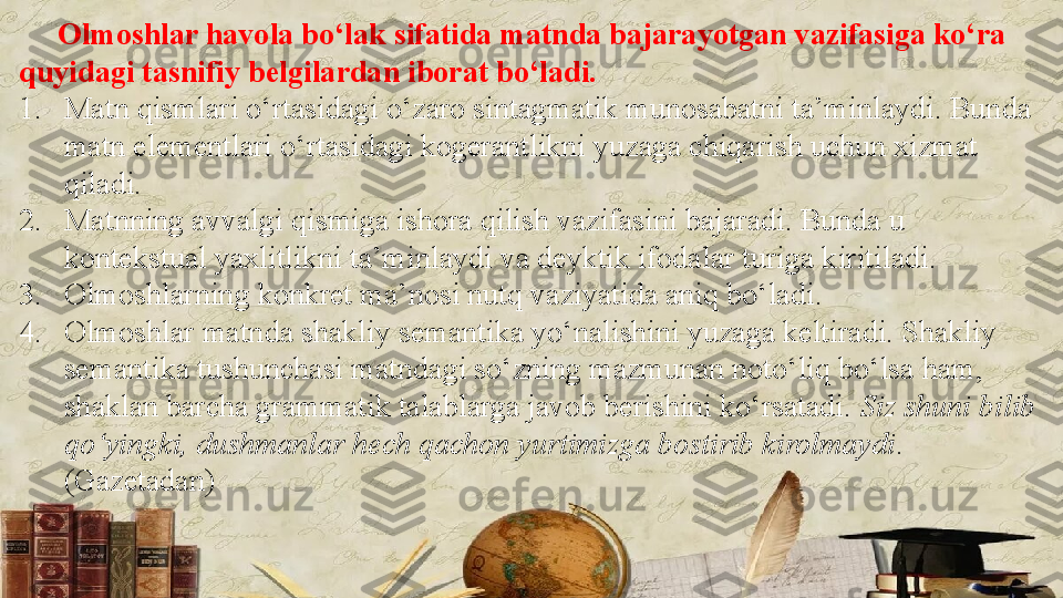       Olmoshlar havola bo‘lak sifatida matnda bajarayotgan vazifasiga ko‘ra 
quyidagi tasnifiy belgilardan iborat bo‘ladi.
1. Matn qismlari o‘rtasidagi o‘zaro sintagmatik munosabatni ta’minlaydi. Bunda 
matn elementlari o‘rtasidagi kogerantlikni yuzaga chiqarish uchun xizmat 
qiladi.
2. Matnning avvalgi qismiga ishora qilish vazifasini bajaradi. Bunda u 
kontekstual yaxlitlikni ta’minlaydi va deyktik ifodalar turiga kiritiladi.
3. Olmoshlarning konkret ma’nosi nutq vaziyatida aniq bo‘ladi.
4. Olmoshlar matnda shakliy semantika yo‘nalishini yuzaga keltiradi. Shakliy 
semantika tushunchasi matndagi so‘zning mazmunan noto‘liq bo‘lsa ham, 
shaklan barcha grammatik talablarga javob berishini ko‘rsatadi.  Siz shuni bilib 
qo‘yingki, dushmanlar hech qachon yurtimizga bostirib kirolmaydi . 
(Gazetadan) 