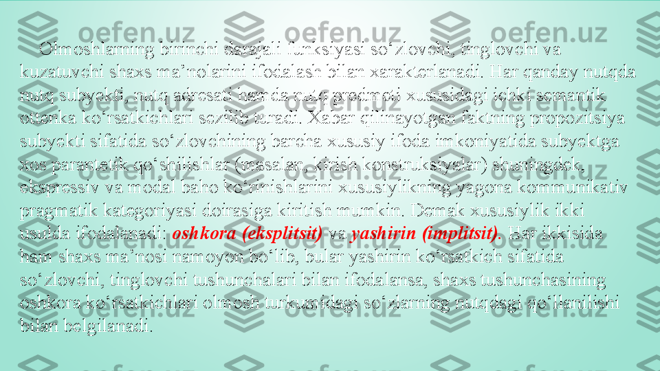      Olmoshlarning birinchi darajali funksiyasi so‘zlovchi, tinglovchi va 
kuzatuvchi shaxs ma’nolarini ifodalash bilan xarakterlanadi. Har qanday nutqda 
nutq subyekti, nutq adresati hamda nutq predmeti xususidagi ichki semantik 
ottenka ko‘rsatkichlari sezilib turadi. Xabar qilinayotgan faktning propozitsiya 
subyekti sifatida so‘zlovchining barcha xususiy ifoda imkoniyatida subyektga 
xos parantetik qo‘shilishlar (masalan, kirish konstruksiyalar) shuningdek, 
ekspressiv va modal baho ko‘rinishlarini xususiylikning yagona kommunikativ 
pragmatik kategoriyasi doirasiga kiritish mumkin. Demak xususiylik ikki 
usulda ifodalanadi:  oshkora (eksplitsit)  va  yashirin (implitsit).  Har ikkisida 
ham shaxs ma’nosi namoyon bo‘lib, bular yashirin ko‘rsatkich sifatida 
so‘zlovchi, tinglovchi tushunchalari bilan ifodalansa, shaxs tushunchasining 
oshkora ko‘rsatkichlari olmosh turkumidagi so‘zlarning nutqdagi qo‘llanilishi 
bilan belgilanadi. 