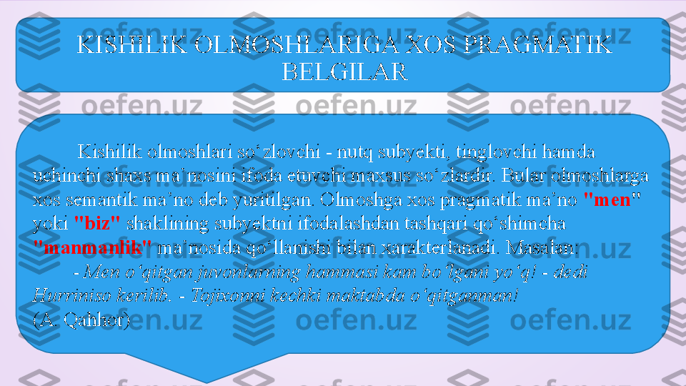 KISHILIK OLMOSHLARIGA XOS PRAGMATIK 
BELGILAR
          Kishilik olmoshlari so‘zlovchi - nutq subyekti, tinglovchi hamda 
uchinchi shaxs ma’nosini ifoda etuvchi maxsus so‘zlardir. Bular olmoshlarga 
xos semantik ma’no deb yuritilgan. Olmoshga xos pragmatik ma’no   "men "  
yoki  "biz"  shaklining subyektni ifodalashdan tashqari qo‘shimcha 
"manmanlik"  ma’nosida qo‘llanishi bilan xarakterlanadi. Masalan:    
         - Men o‘qitgan juvonlarning hammasi kam bo‘lgani yo‘q! - dedi 
Hurriniso kerilib. - Tojixonni kechki maktabda o‘qitganman!  
(A. Qahhor) 