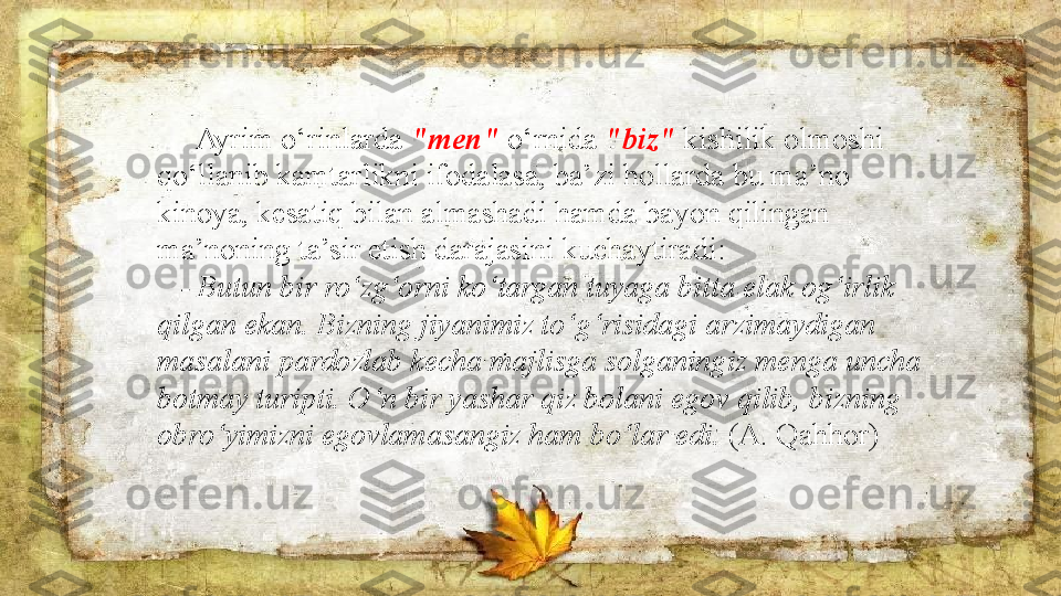       Ayrim o‘rinlarda  "men"  o‘rnida  "biz"  kishilik olmoshi 
qo‘llanib kamtarlikni ifodalasa, ba’zi hollarda bu ma’no 
kinoya, kesatiq bilan almashadi hamda bayon qilingan 
ma’noning ta’sir etish darajasini kuchaytiradi:  
     - Butun bir ro‘zg‘orni ko‘targan tuyaga bitta elak og‘irlik 
qilgan ekan. Bizning jiyanimiz to‘g‘risidagi arzimaydigan 
masalani pardozlab kecha majlisga solganingiz menga uncha 
botmay turipti. O‘n bir yashar qiz bolani egov qilib, bizning 
obro‘yimizni egovlamasangiz ham bo‘lar edi.  (A. Qahhor) 