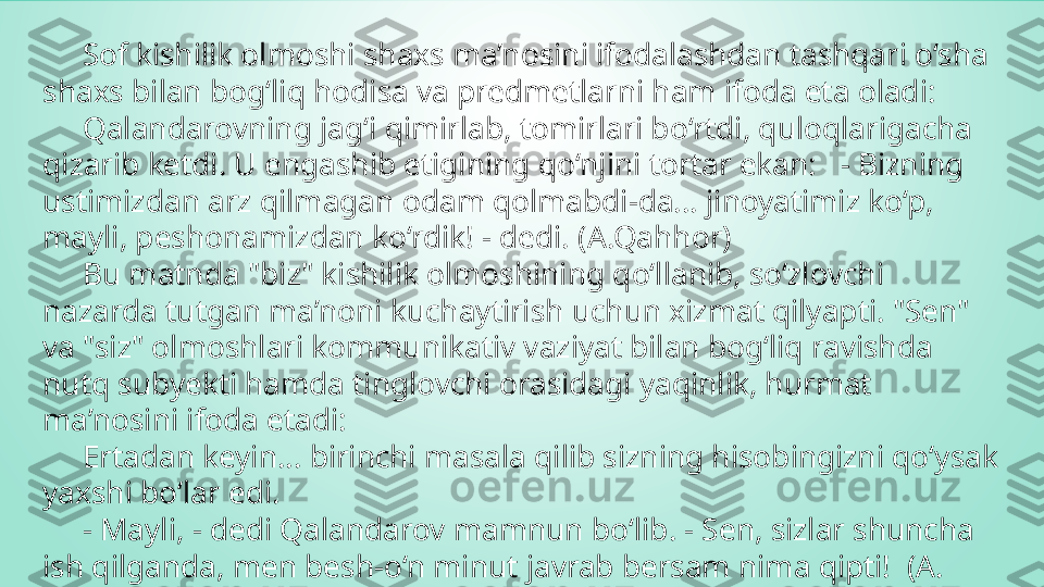       Sof kishilik olmoshi shaxs ma’nosini ifodalashdan tashqari o‘sha 
shaxs bilan bog‘liq hodisa va predmetlarni ham ifoda eta oladi:  
      Qalandarovning jag‘i qimirlab, tomirlari bo‘rtdi, quloqlarigacha 
qizarib ketdi. U engashib etigining qo‘njini tortar ekan:   - Bizning 
ustimizdan arz qilmagan odam qolmabdi-da... jinoyatimiz ko‘p, 
mayli, peshonamizdan ko‘rdik! - dedi. (A.Qahhor)  
      Bu matnda "biz" kishilik olmoshining qo‘llanib, so‘zlovchi 
nazarda tutgan ma’noni kuchaytirish uchun xizmat qilyapti. "Sen" 
va "siz" olmoshlari kommunikativ vaziyat bilan bog‘liq ravishda 
nutq subyekti hamda tinglovchi orasidagi yaqinlik, hurmat 
ma’nosini ifoda etadi:   
      Ertadan keyin... birinchi masala qilib sizning hisobingizni qo‘ysak 
yaxshi bo‘lar edi.   
      - Mayli, - dedi Qalandarov mamnun bo‘lib. - Sen, sizlar shuncha 
ish qilganda, men besh-o‘n minut javrab bersam nima qipti!  (A. 
Qahhor) 