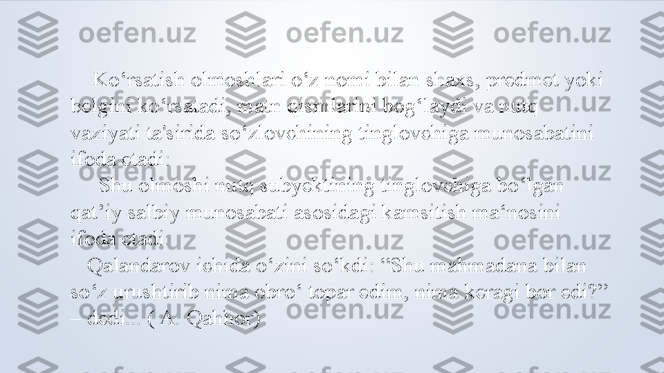      Ko‘rsatish olmoshlari o‘z nomi bilan shaxs, predmet yoki 
belgini ko‘rsatadi, matn qismlarini bog‘laydi va nutq 
vaziyati ta'sirida so‘zlovchining tinglovchiga munosabatini 
ifoda etadi:
      Shu olmoshi nutq subyektining tinglovchiga bo‘lgan 
qat’iy salbiy munosabati asosidagi kamsitish ma‘nosini 
ifoda etadi:
    Qalandarov ichida o‘zini so‘kdi: “Shu mahmadana bilan 
so‘z urushtirib nima obro‘ topar edim, nima keragi bor edi?” 
– dedi... ( A. Qahhor) 