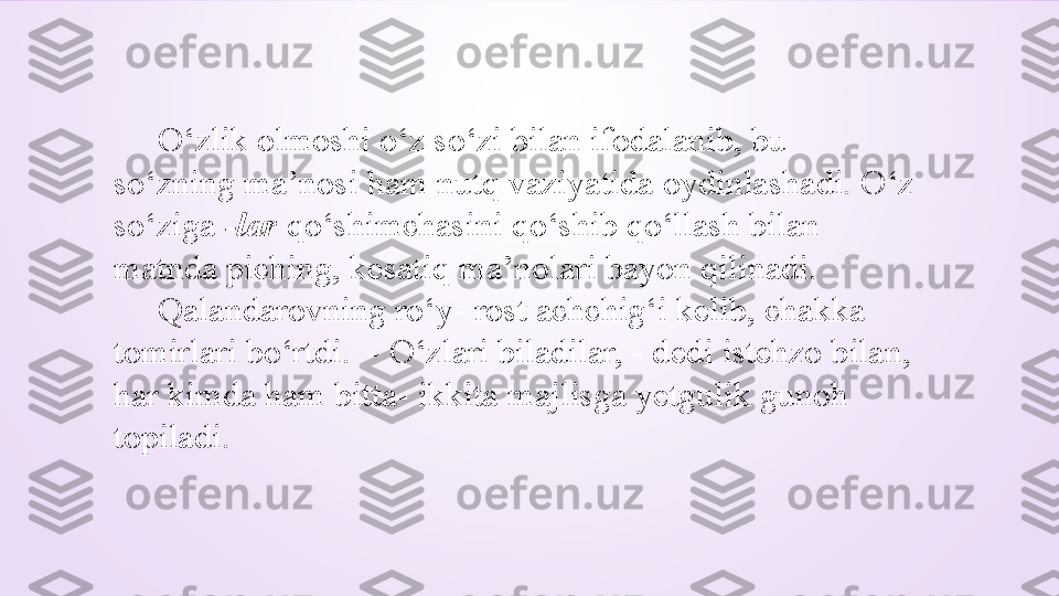       O‘zlik olmoshi o‘z so‘zi bilan ifodalanib, bu 
so‘zning ma’nosi ham nutq vaziyatida oydinlashadi. O‘z 
so‘ziga  -lar  qo‘shimchasini qo‘shib qo‘llash bilan 
matnda piching, kesatiq ma’nolari bayon qilinadi.   
      Qalandarovning ro‘y- rost achchig‘i kelib, chakka 
tomirlari bo‘rtdi.  - O‘zlari biladilar, - dedi istehzo bilan, 
har kimda ham bitta- ikkita majlisga yetgulik gunoh 
topiladi. 