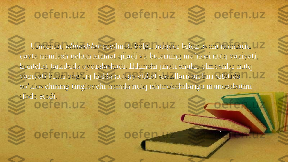       Umuman,  olmoshlar  predmet, belgi, miqdor bildiruvchi nomlarni 
qayta nomlash uchun xizmat qiladi va bularning ma’nosi nutq vaziyati, 
kontekst tarkibida oydinlashadi. Ikkinchi jihati shuki, olmoshlar nutq 
vaziyati bilan bog‘liq holda nutqiy etiket shakllaridan biri sifatida 
so‘zlovchining tinglovchi hamda nutq ishtirokchilariga munosabatini 
ifoda etadi. 