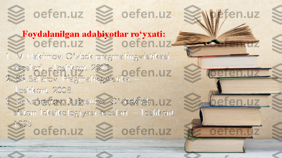         Foydalanilgan adabiyotlar ro‘yxati:
1.   M.Hakimov. O‘zbek pragmalingvistikasi 
asoslari. - Toshkent. 2013.
2.   Sh.Safarov. Pragmalingvistika. – 
Toshkent. 2008.
3.   H.Ne’matov, R.Rasulov. O‘zbek tili 
sistem leksikologiyasi asoslari. – Toshkent. 
1995. 