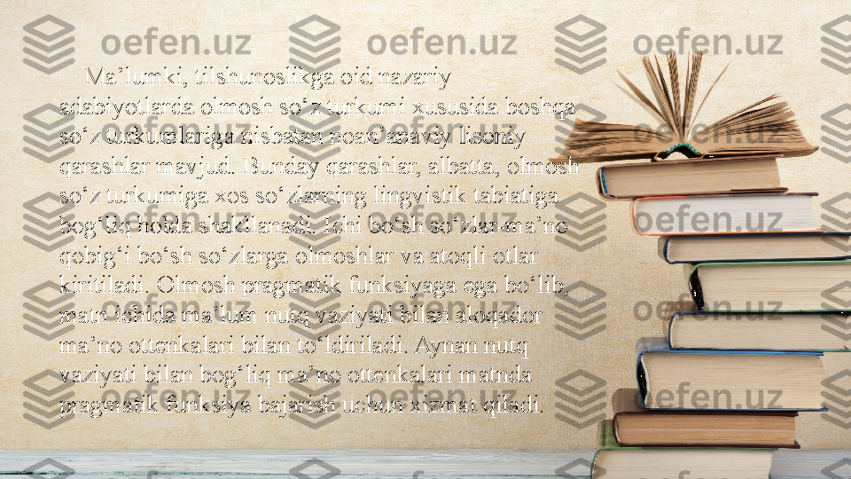 •
MA‘LUMKI, TILSHUNOSLIKGA OID NAZARIY ADABIYOTLARDA OLMOSH SO‘Z 
TURKUMI XUSUSIDA BOSHQA SO‘Z TURKUMLARIGA NISBATAN NOAN‘ANAVIY 
LISONIY QARASHLAR MAVJUD. BUNDAY QARASHLAR, ALBATTA, OLMOSH SO‘Z 
TURKUMIGA XOS SO‘ZLARNING LINGVISTIK TABIATIGA BOG‘LIQ HOLDA 
SHAKLLANADI. ICHI BO‘SH SO‘ZLAR- MA‘NO QOBIG‘I BO‘SH SO‘ZLARGA 
OLMOSHLAR VA ATOQLI OTLAR KIRITILADI. OLMOSH PRAGMATIK FUNKSIYAGA EGA 
BO‘LIB, MATN ICHIDA MA‘LUM NUTQ VAZIYATI BILAN ALOQADOR MA‘NO 
OTTENKALARI BILAN TO‘LDIRILADI. AYNAN NUTQ VAZIYATI BILAN BOG‘LIQ MA‘NO 
OTTENKALARI MATNDA PRAGMATIK FUNKSIYA BAJARISH UCHUN XIZLAT QILADI     Ma’lumki, tilshunoslikga oid nazariy 
adabiyotlarda olmosh so‘z turkumi xususida boshqa 
so‘z turkumlariga nisbatan noan’anaviy lisoniy 
qarashlar mavjud. Bunday qarashlar, albatta, olmosh 
so‘z turkumiga xos so‘zlarning lingvistik tabiatiga 
bog‘liq holda shakllanadi. Ichi bo‘sh so‘zlar-ma’no 
qobig‘i bo‘sh so‘zlarga olmoshlar va atoqli otlar 
kiritiladi. Olmosh pragmatik funksiyaga ega bo‘lib, 
matn ichida ma’lum nutq vaziyati bilan aloqador 
ma’no ottenkalari bilan to‘ldiriladi. Aynan nutq 
vaziyati bilan bog‘liq ma’no ottenkalari matnda 
pragmatik funksiya bajarish uchun xizmat qiladi. 