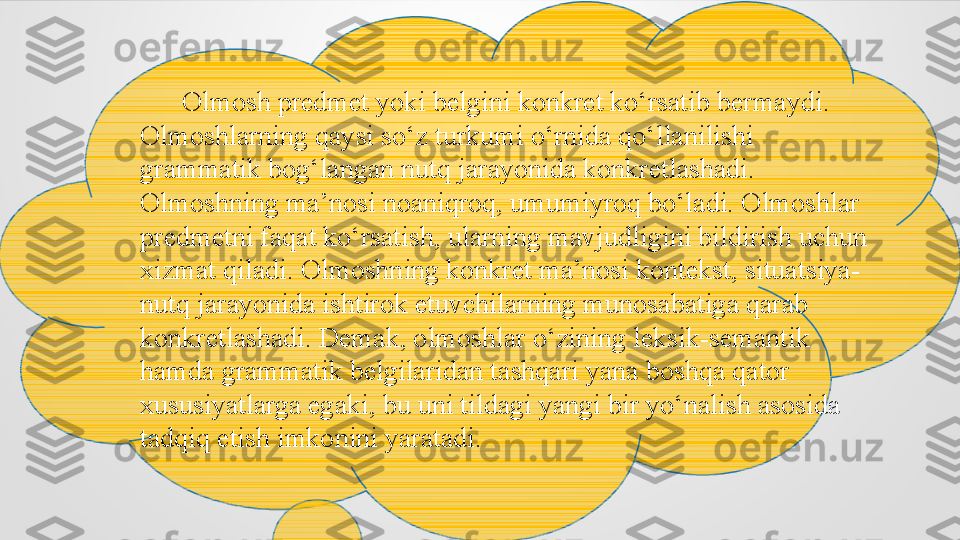        Olmosh predmet yoki belgini konkret ko‘rsatib bermaydi. 
Olmoshlarning qaysi so‘z turkumi o‘rnida qo‘llanilishi 
grammatik bog‘langan nutq jarayonida konkretlashadi. 
Olmoshning ma’nosi noaniqroq, umumiyroq bo‘ladi. Olmoshlar 
predmetni faqat ko‘rsatish, ularning mavjudligini bildirish uchun 
xizmat qiladi. Olmoshning konkret ma’nosi kontekst, situatsiya-
nutq jarayonida ishtirok etuvchilarning munosabatiga qarab 
konkretlashadi. Demak, olmoshlar o‘zining leksik-semantik 
hamda grammatik belgilaridan tashqari yana boshqa qator 
xususiyatlarga egaki, bu uni tildagi yangi bir yo‘nalish asosida 
tadqiq etish imkonini yaratadi. 