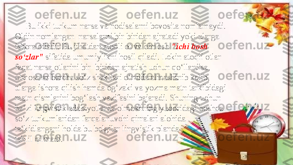       Bu ikki turkum narsa va hodisalarni bevosita nomlamaydi. 
Oldin nomlangan  narsalarni bir-biridan ajratadi yoki ularga 
ishora qiladi. Bu jihatdan atoqli ot va olmosh  "ichi bosh 
so‘zlar"  sifatida umumiylikni hosil qiladi. Lekin atoqli otlar 
faqat narsa otlarini bir- biridan ajratish uchun qo‘llanilsa, 
olmoshlar barcha so‘z shakllari o‘rnida almashinib kelib, 
ularga ishora qilish hamda og‘zaki va yozma matn tarkibidagi 
matn qismlarini bog‘lash vazifasini bajaradi. Shuning uchun 
ba’zi lingvistik adabiyotlarda olmoshning yuqoridagi boshqa 
so‘z turkumlaridan farqalanuvchi qirralari alohida 
ta‘kidlangani holda bu belgilar lingvistik planda
tahlil qilinadi. 