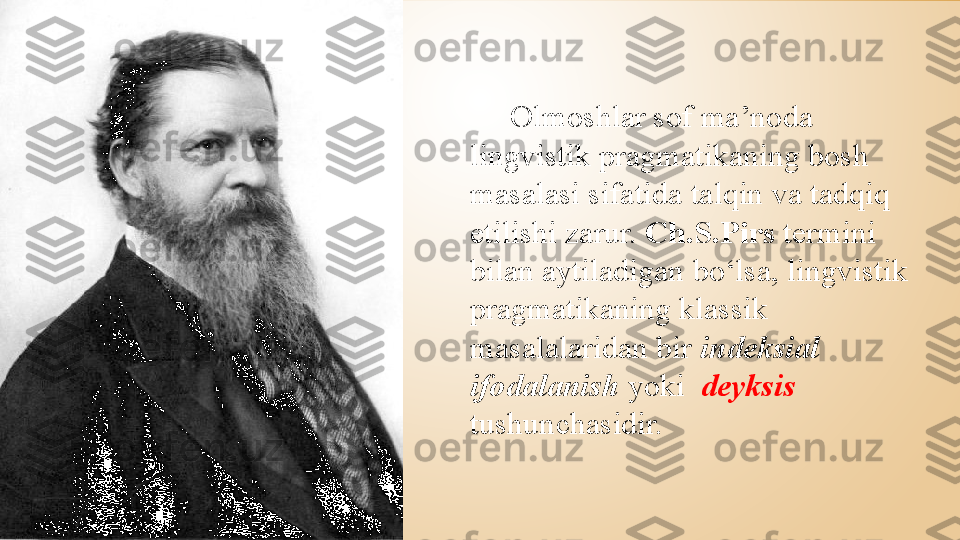       Olmoshlar sof ma’noda 
lingvistik pragmatikaning bosh 
masalasi sifatida talqin va tadqiq 
etilishi zarur.  Ch.S.Pirs  termini 
bilan aytiladigan bo‘lsa, lingvistik 
pragmatikaning klassik 
masalalaridan bir  indeksial 
ifodalanish  yoki    deyksis  
tushunchasidir.  