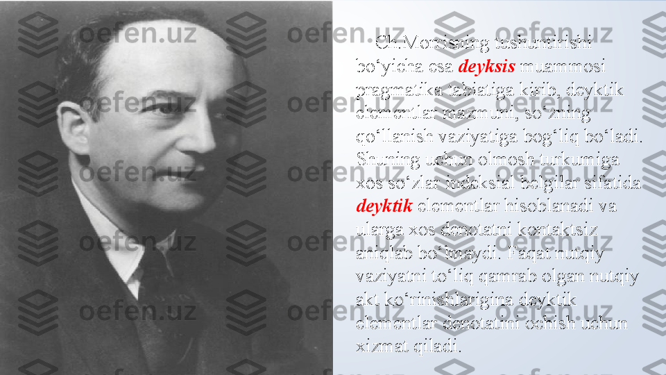      Ch.Morrisning tushuntirishi 
bo‘yicha esa  deyksis  muammosi 
pragmatika tabiatiga kirib, deyktik 
elementlar mazmuni, so‘zning 
qo‘llanish vaziyatiga bog‘liq bo‘ladi. 
Shuning uchun olmosh turkumiga 
xos so‘zlar indeksial belgilar sifatida 
deyktik  elementlar hisoblanadi va 
ularga xos denotatni kontaktsiz 
aniqlab bo‘lmaydi. Faqat nutqiy 
vaziyatni to‘liq qamrab olgan nutqiy 
akt ko‘rinishlarigina deyktik 
elementlar denotatini ochish uchun 
xizmat qiladi. 