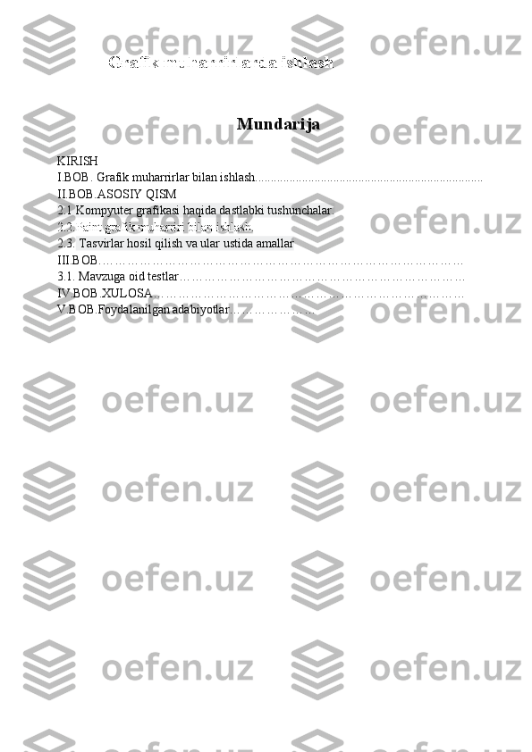 Grafik muharrirlarda ishlash
                                     Mundarija
KIRISH
I.BOB. Grafik muharrirlar bilan ishlash.........................................................................       
II.BOB.ASOSIY QISM
2.1 Kompyuter grafikasi haqida dastlabki tushunchalar.       
2.2.Paint grafik muharriri bilan ishlash.
2.3.  Tasvirlar hosil qilish va ular ustida amallar 
III.BOB.……………………………………………………………………………
3.1. Mavzuga oid testlar……………………………… ……………………………
IV.BOB.XULOSA…………………………………………………………………
V.BOB.Foydalanilgan adabiyotlar………………… 