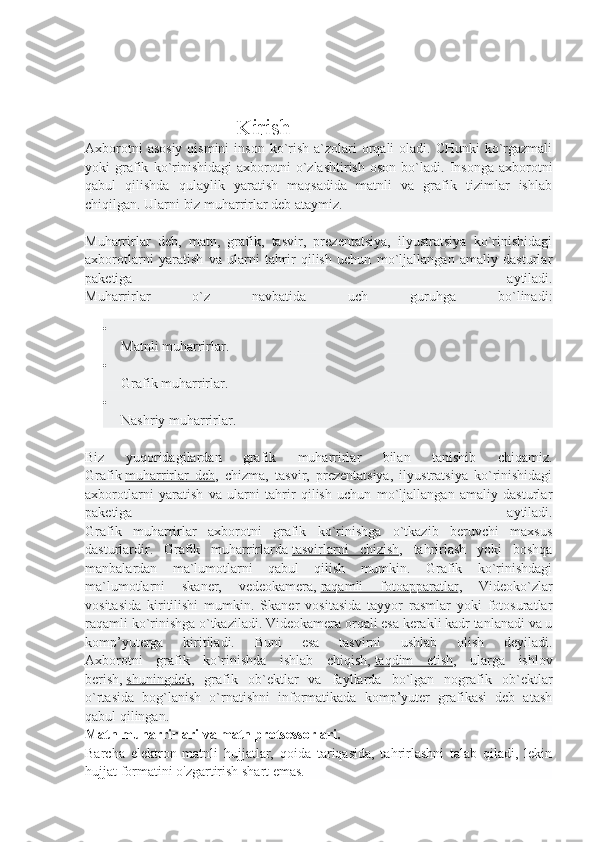                      Kirish
Axborotni  asosiy  qismini  inson  ko`rish  a`zolari  orqali  oladi. CHunki  ko`rgazmali
yoki   grafik   ko`rinishidagi   axborotni   o`zlashtirish   oson   bo`ladi.   Insonga   axborotni
qabul   qilishda   qulaylik   yaratish   maqsadida   matnli   va   grafik   tizimlar   ishlab
chiqilgan. Ularni biz muharrirlar deb ataymiz.
Muharrirlar   deb,   matn,   grafik,   tasvir,   prezentatsiya,   ilyustratsiya   ko`rinishidagi
axborotlarni   yaratish   va   ularni   tahrir   qilish   uchun   mo`ljallangan   amaliy   dasturlar
paketiga   aytiladi.
Muharrirlar   o`z   navbatida   uch   guruhga   bo`linadi:

Matnli muharrirlar.

Grafik muharrirlar.

Nashriy muharrirlar.
Biz   yuqoridagilardan   grafik   muharrirlar   bilan   tanishib   chiqamiz.
Grafik   muharrirlar   deb ,   chizma,   tasvir,   prezentatsiya,   ilyustratsiya   ko`rinishidagi
axborotlarni   yaratish   va   ularni   tahrir   qilish   uchun   mo`ljallangan   amaliy   dasturlar
paketiga   aytiladi.
Grafik   muharrirlar   axborotni   grafik   ko`rinishga   o`tkazib   beruvchi   maxsus
dasturlardir.   Grafik   muharrirlarda   tasvirlarni   chizish ,   tahrirlash   yoki   boshqa
manbalardan   ma`lumotlarni   qabul   qilish   mumkin.   Grafik   ko`rinishdagi
ma`lumotlarni   skaner,   vedeokamera,   raqamli   fotoapparatlar ,   Videoko`zlar
vositasida   kiritilishi   mumkin.   Skaner   vositasida   tayyor   rasmlar   yoki   fotosuratlar
raqamli ko`rinishga o`tkaziladi. Videokamera orqali esa kerakli kadr tanlanadi va u
komp’yuterga   kiritiladi.   Buni   esa   tasvirni   ushlab   olish   deyiladi.
Axborotni   grafik   ko`rinishda   ishlab   chiqish,   taqdim   etish ,   ularga   ishlov
berish,   shuningdek ,   grafik   ob`ektlar   va   fayllarda   bo`lgan   nografik   ob`ektlar
o`rtasida   bog`lanish   o`rnatishni   informatikada   komp’yuter   grafikasi   deb   atash
qabul qil ingan .
Matn muharrirlari va matn protsessorlari.
Barcha   elektron   matnli   hujjatlar,   qoida   tariqasida,   tahrirlashni   talab   qiladi,   lekin
hujjat formatini o'zgartirish shart emas. 