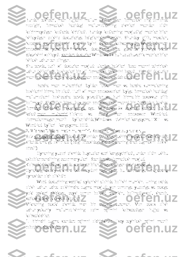 Bundan   tashqari,   matn   hujjatini   ma'lum   usullar   bilan   formatlash   o'ng   tomonda
noto'g'ri,   formatlash   haqidagi   ma'lumotlarning   qismlari   matndan   oldin
ko'rinmaydigan   kodlarda   kiritiladi.   Bunday   kodlarning   mavjudligi   matnlar   bilan
ishlaydigan   qo'shiq   dasturlariga   belgilanishi   mumkin.   Shunday   qilib,   masalan,
Notepad   matn   muharriri   matnli   faylni   ekranda   ko'rsatmaydi,   WordPad   matn
protsessorida   yaratilgan   narsalar,   dasturlarni   bitta   guruhda   yotishga   zarar
etkazishni xohlaydi.   standart dasturlar   Windows 9x bu huquqbuzarlik matnlar bilan
ishlash uchun tan olingan.
Shu   tarzda,   turli   xil   dasturlar   mavjud:   ulardan   ba'zilari   faqat   matnni   tahrirlash
uchun ishlatiladi, boshqalari  bir xil formatlash imkonini beradi. Birinchi dasturlar
matn muharrirlari, boshqalari esa matn protsessorlari deb ataladi.
Barcha   matn   muharrirlari   fayldan   "toza"   matn   va   barcha   summalarning
boshlarini birma-bir oladi. Turli xil matn protsessorlari faylga formatlash haqidagi
ma'lumotlarni   boshqacha   tarzda   yozadilar   va   buni   birma-bir   tasavvur   qilib
bo'lmaydi.  Shu   bilan  birga,  boy   matn  protsessorlari   matnni   bir   formatdan   boshqa
formatga   o'tkazish   imkoniyatiga   ega.   Windows   9x   zaxirasi   standart   bo'lib
keladi   matn   muharriri   Bloknot   va   oddiy   matn   protsessor   WordPad.
Formatlanmagan   matnli   fayllar   ichida   Windows   tizimlari   kengaytma.TXT   va
WordPad fayllari - kengaytma.DOC.
2. Microsoft Word matn muharriri. Robot rejimi va buyruqlar.
So'z   standart Windows – dastur tomonidan uni ishga tushirish va yakunlash standart
sifatida amalga oshiriladi (belgi orqasidagi  sichqonchaning chap tugmasini bosish
orqali).
Oynaning  yuqori  qismida   buyruqlar  satri  kengaytiriladi,  undan  oldin  ushbu
asboblar panelining qator menyulari - Standart va Formatlash mavjud.
Ko'rsatkichlar paneli ostida santimetr bilan chegaralangan chiziq mavjud.
Oynaning   asosiy   qismini   ish   maydoni   egallaydi,   bu   tahrirlangan   hujjatning
oynasidan o'ch olishdir.
Word   dasturining   vertikal   aylanishi   alohida   bo'lishi   mumkin.   Uning   ostida
o'tish   uchun   uchta   qo'shimcha   tugma   mavjud:   yon   tomonga   yuqoriga   va   pastga
yoki   teskari   ob'ektga,   qaysi   tomon   bo'lishi   mumkin,   bo'linadi,   stol,   sharob,
sarlavha, kichiklar va boshqalar.
Viknaning   pastki   qismida   men   bir   qatorda   turaman.   Von   qasos   olish
uchun   yakuniy   ma'lumot   ishning   oqim   rejimini   ko'rsatadigan   hujjat   va
ko'rsatkichlar.
1.   Birinchi   tugma   standart   rejimni   o'chirishdir.   Tsey   tayinlash   rejimi   matnli
robotlar uchun ko'proq. 