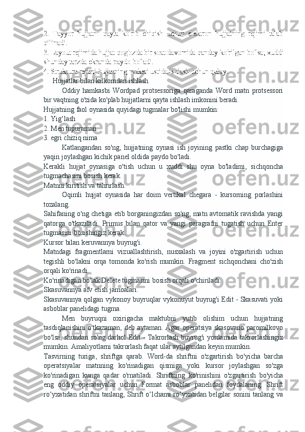 2.   Tayyor   hujjatni   qayta   ko'rib   chiqish   uchun   elektron   hujjatning   rejimi   talab
qilinadi.
3. Layout rejimida hujjat qog'ozda bir soat davomida qanday ko'rilgan bo'lsa, xuddi
shunday tarzda ekranda paydo bo'ladi.
4. Struktura rejimi hujjatning maketi ustida ishlash uchun qulay.
     Hujjatlar bilan kilkomdan ishlash.
Oddiy   hamkasbi   Wordpad   protsessoriga   qaraganda   Word   matn   protsessori
bir vaqtning o'zida ko'plab hujjatlarni qayta ishlash imkonini beradi.
Hujjatning faol oynasida quyidagi tugmalar bo'lishi mumkin:
1. Yig‘lash
2. Men tupuraman
3. egri chiziq nima
Katlangandan   so'ng,   hujjatning   oynasi   ish   joyining   pastki   chap   burchagiga
yaqin joylashgan kichik panel oldida paydo bo'ladi.
Kerakli   hujjat   oynasiga   o'tish   uchun   u   xuddi   shu   oyna   bo'ladimi,   sichqoncha
tugmachasini bosish kerak.
Matnni kiritish va tahrirlash.
Oqimli   hujjat   oynasida   har   doim   vertikal   chegara   -   kursorning   porlashini
tozalang.
Sahifaning o'ng chetiga etib borganingizdan so'ng, matn avtomatik ravishda yangi
qatorga   o'tkaziladi.   Primus   bilan   qator   va   yangi   paragrafni   tugatish   uchun   Enter
tugmasini bosishingiz kerak.
Kursor bilan keruvannya buyrug'i.
Matndagi   fragmentlarni   vizuallashtirish,   nusxalash   va   joyini   o'zgartirish   uchun
tegishli   bo'lakni   orqa   tomonda   ko'rish   mumkin.   Fragment   sichqonchani   cho'zish
orqali ko'rinadi.
Ko'rinadigan bo'lak Delete tugmasini bosish orqali o'chiriladi.
Skasuvannya afv etish jamoalari.
Skasuvannya qolgan vykonoy buyruqlar vykonuyut buyrug'i Edit - Skasuvati yoki
asboblar panelidagi tugma.
Men   buyruqni   oxirigacha   maktubni   yutib   olishim   uchun   hujjatning
tasdiqlanishini o'tkazaman, deb aytaman. Agar operatsiya skasovano paromilkovo
bo'lsa, shundan so'ng darhol Edit - Takrorlash buyrug'i yordamida takrorlashingiz
mumkin. Amaliyotlarni takrorlash faqat ular aytilgandan keyin mumkin.
Tasvirning   turiga,   shriftga   qarab.   Word-da   shriftni   o'zgartirish   bo'yicha   barcha
operatsiyalar   matnning   ko'rinadigan   qismiga   yoki   kursor   joylashgan   so'zga
ko'rinadigan   kunga   qadar   o'rnatiladi.   Shriftning   ko'rinishini   o'zgartirish   bo'yicha
eng   oddiy   operatsiyalar   uchun   Format   asboblar   panelidan   foydalaning.   Shrift
ro‘yxatidan shriftni tanlang, Shrift o‘lchami ro‘yxatidan belgilar sonini tanlang va 