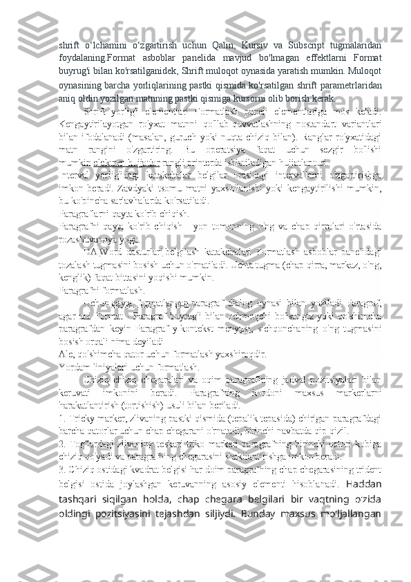 shrift   o‘lchamini   o‘zgartirish   uchun   Qalin,   Kursiv   va   Subscript   tugmalaridan
foydalaning.Format   asboblar   panelida   mavjud   bo'lmagan   effektlarni   Format
buyrug'i bilan ko'rsatilganidek, Shrift muloqot oynasida yaratish mumkin. Muloqot
oynasining barcha yorliqlarining pastki qismida ko'rsatilgan shrift   parametrlaridan
aniq oldin yozilgan matnning pastki qismiga kursorni olib borish kerak.
Shrift   yorlig'i   elementlari   Formatlash   paneli   elementlariga   mos   keladi.
Kengaytirilayotgan   ro'yxat   matnni   qo'llab-quvvatlashning   nostandart   variantlari
bilan   ifodalanadi   (masalan,   guruch   yoki   nuqta   chiziq   bilan).   Ranglar   ro'yxatidagi
matn   rangini   o'zgartiring.   Bu   operatsiya   faqat   uchun   sezgir   bo'lishi
mumkin   elektron hujjatlar   rangli printerda ishlatiladigan hujjatlar turi.
Interval   yorlig'idagi   katakchalar   belgilar   orasidagi   intervallarni   o'zgartirishga
imkon   beradi.   Zavdyaki   tsomu   matni   yaxshilanishi   yoki   kengaytirilishi   mumkin,
bu ko'pincha sarlavhalarda ko'rsatiladi.
Paragraflarni qayta ko'rib chiqish.
Paragrafni   qayta   ko'rib   chiqish   -   yon   tomonning   o'ng   va   chap   qirralari   o'rtasida
rozashuvannya yoga.
DA   Word   dasturlari   belgilash   katakchalari   Formatlash   asboblar   panelidagi
tozalash tugmasini bosish uchun o'rnatiladi. Uchta tugma (chap qirra, markaz, o'ng,
kenglik) faqat bittasini yoqishi mumkin.
Paragrafni formatlash.
Uchun   qayta   formatlangan   paragraf   dialog   oynasi   bilan   yoziladi   Paragraf,
agar   uni   Format   -   Paragraf   buyrug'i   bilan   ochmoqchi   bo'lsangiz   yoki   qo'shimcha
paragrafdan   keyin   Paragraf   y   kontekst   menyusi ,   sichqonchaning   o'ng   tugmasini
bosish orqali nima deyiladi
Ale, qo'shimcha qator uchun formatlash yaxshiroqdir.
Yordam liniyalari uchun formatlash.
Chiziq   chiziq   chegaralari   va   oqim   paragrafining   jadval   pozitsiyalari   bilan
keruvati   imkonini   beradi.   Paragrafning   kordoni   maxsus   markerlarni
harakatlantirish (tortishish) usuli bilan beriladi.
1. Tricky marker, zlivaning pastki qismida (tepalik tepasida) chirigan paragrafdagi
barcha qatorlar uchun chap chegarani o'rnatadi, birinchi navbatda qip-qizil.
2.   Tog'lardagi   zlivaning   teskari   triko   markeri   paragrafning   birinchi   qatori   kobiga
chiziq qo'yadi va paragrafning chegarasini shakllantirishga imkon beradi.
3. Chiziq ostidagi kvadrat belgisi har doim paragrafning chap chegarasining trident
belgisi   ostida   joylashgan   keruvanning   asosiy   elementi   hisoblanadi.   Haddan
tashqari   siqilgan   holda,   chap   chegara   belgilari   bir   vaqtning   o'zida
oldingi   pozitsiyasini   tejashdan   siljiydi.   Bunday   maxsus   mo'ljallangan 