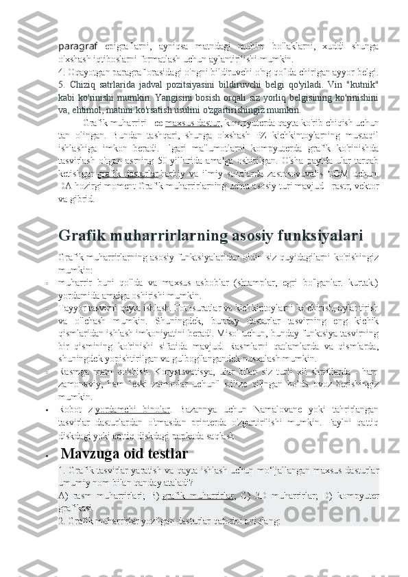 paragraf   epigraflarni,   ayniqsa   matndagi   muhim   bo'laklarni,   xuddi   shunga
o'xshash iqtiboslarni formatlash uchun aylantirilishi mumkin.
4. Oqayotgan paragraf orasidagi o'ngni bildiruvchi o'ng qo'lda chirigan ayyor belgi.
5.   Chiziq   satrlarida   jadval   pozitsiyasini   bildiruvchi   belgi   qo'yiladi.   Vin   "kutnik"
kabi ko'rinishi  mumkin. Yangisini  bosish  orqali  siz yorliq belgisining ko'rinishini
va, ehtimol, matnni ko'rsatish usulini o'zgartirishingiz mumkin.
Grafik muharriri - ce   maxsus dastur , kompyuterda qayta ko'rib chiqish uchun
tan   olingan.   Bundan   tashqari,   shunga   o'xshash   PZ   kichkintoylarning   mustaqil
ishlashiga   imkon   beradi.   Ilgari   ma'lumotlarni   kompyuterda   grafik   ko'rinishda
tasvirlash   o'tgan   asrning   50-yillarida   amalga   oshirilgan.   O'sha   paytda   ular   tarqab
ketishgan   grafik   dasturlar   harbiy   va   ilmiy   sohalarda   zastosovuvalis   EOM   uchun.
DA   hozirgi moment   Grafik muharrirlarning uchta asosiy turi mavjud - rastr, vektor
va gibrid.
Grafik muharrirlarning asosiy funksiyalari
Grafik muharrirlarning asosiy funktsiyalaridan oldin siz quyidagilarni ko'rishingiz
mumkin:
 muharrir   buni   qo'lda   va   maxsus   asboblar   (shtamplar,   egri   bo'lganlar.   kurtak.)
yordamida amalga oshirishi mumkin.
 Tayyor tasvirni qayta ishlash. Fotosuratlar va kichkintoylarni ko'chirish, aylantirish
va   o'lchash   mumkin.   Shuningdek,   bunday   dasturlar   tasvirning   eng   kichik
qismlaridan ishlash imkoniyatini beradi. Misol uchun, bunday funktsiya tasvirning
bir   qismining   ko'rinishi   sifatida   mavjud.   Rasmlarni   qatlamlarda   va   qismlarda,
shuningdek yopishtirilgan va gulbog'langandek nusxalash mumkin.
 Rasmga   matn   qo'shish.   Korystuvatisya,   ular   bilan   siz   turli   xil   shriftlarda   -   ham
zamonaviy,   ham   "eski   zamonlar   uchun"   stilize   qilingan   holda   ovoz   berishingiz
mumkin.
 Robot   z   yordamchi   binolar .   Bazannya   uchun   Namalovane   yoki   tahrirlangan
tasvirlar   dasturlardan   o'tmasdan   printerda   o'zgartirilishi   mumkin.   Faylni   qattiq
diskdagi yoki qattiq diskdagi papkada saqlash                                                     
   Mavzuga oid testlar
1. Grafik tasvirlar yaratish va qayta ishlash uchun mo‘ljallangan maxsus dasturlar
umumiy nom bilan qanday ataladi?
A)   rasm   muharrirlari;   B)   grafik   muharrirlar ;   C)   3D   muharrirlar;   D)   kompyuter
grafikasi.
2. Grafik muharrirlar yozilgan dasturlar qatorini aniqlang: 