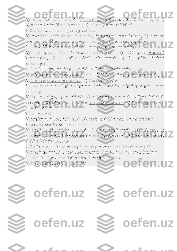 A)   Paint,   Tux   Paint,   Paint.NET,   Photoshop ;   B)   Klavtren,   SOLO   Stamina,   Paint;
C)   Adobe Reader , Visio, Netpaint; D) Bloknot, Microsoft Word.
3. Grafik muharrirlarining asosiy vazifalari:
A)   rasmlarni   tahrirlash   va   chop   etish;   B)   rasmlarni   qayta   ishlash ;   C)   rasm   va
tasvirlar hosil qilish hamda ularni tahrirlash; D) rasm va tasvirlar yaratish.
4. Paint.NET dasturiga taalluqli ma’lumot yozilgan qatorni toping:
A)   2004-yilda,   Net   Framework   platformasi;   B)   2004-yilda,   Microsoft
kompaniyasi ;   C)   2007-yilda,   Apple   platformasi;   D)   2000-yilda,   Borland
kompaniyasi.
5. Paint.NET dasturini ishga tushirish usullarini ko‘rsatib bering:
A) yoki  ⇨   все   программы »  ⇨  Paint.NET; B) Ish stolidagi yorligi yordamida; C)
A,   B banddagi usullar yordamida ; D)  Обзор  yordamida.
6.   Uskunalar   panelidagi   piktogrammalarning   vazifasi   to‘g‘ri   yozilgan   qatorni
belgilang:
A)   kvadrat,   ellips,   aylana   chizish   uskunalari;   B)   sohani   turli   usullarda   belgilash
uskunalari;   C)   sohani   turli   usullarda   qirqib   olish   usullari ;   D)   belgilangan   sohani
bo‘yash usullari.
7. Palitra nima?
A) ranglar majmuasi; B) bo‘yash   uskunasi ; C)   shakl rangi ; D) ranglar jadvali.
8. uskunasi vazifasi va nomini toping:
A)   rangli   kvadrat   chizish   uskunasi;   B)   sohani   rangli   qirqib   olish   uskunasi;   C)
gradiyent – sohani turli rang va shakllarda bo‘yash uskunasi; D) rasmlarni kvadrat
shakliga keltirish uskunasi.
9. Grafik muharrirlarida qanday formatdagi rasmlar bilan ishlash mumkin?
A) png, jpeg, bmp, tiff; B) gif, tga, dds, pnd; C) A va B javob; D) txt, doc, bmp.
10. Paint.NET dasturida fayl qanday fotmatda saqlanadi?
A) png; B) bmp; C) pnd; D) sb3. San 