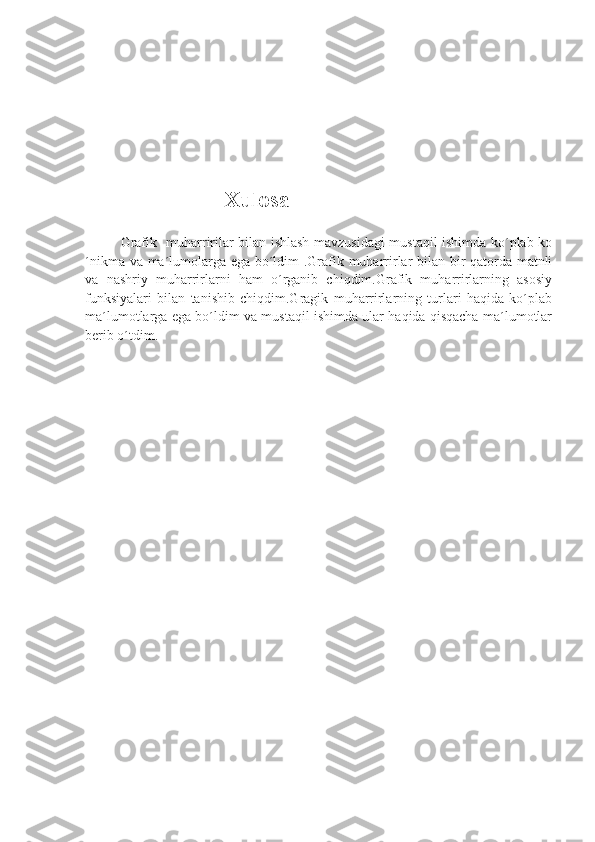                     Xulosa
Grafik   muharririlar bilan ishlash mavzusidagi mustaqil ishimda ko´plab ko
´nikma va ma´lumolarga ega bo´ldim .Grafik muharrirlar bilan bir qatorda matnli
va   nashriy   muharrirlarni   ham   o´rganib   chiqdim.Grafik   muharrirlarning   asosiy
funksiyalari   bilan   tanishib   chiqdim.Gragik   muharrirlarning   turlari   haqida   ko´plab
ma´lumotlarga ega bo´ldim va mustaqil ishimda ular haqida qisqacha ma´lumotlar
berib o´tdim. 