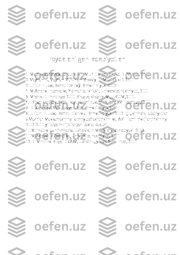                            
  Foydalanilgan  adabiyotlar
1. Matrosov, Sergev, Chaunin. HTML 4.0 v podlinnike. BHV-SPb, 2000 
2. Vaynam L, Vaynam V, Dinamicheskiy HTML. Diasoft 2001 
3. Uilton P. Java Script. Osnov ў . Simvol-plyus. 2002 
4. M.Aripov. Internet va Ye-mailda ishlash, Universitet nashriyoti, 2000. 
5. Microsoft FrontPage 2000. Shag za shagom.M., EKOM,2000. 
6. I.Shaposhnikov. Web - sayt svoimi rukami. SPb.:BXV-Peterburg, 2000. 
7. D. Kirsanov. Veb-dizayn. -SPb: Simvol-Plyus,2001. 
8.   Uilton   P.   Java   Script.   Osnov ы .   Simvol-plyus.   2002   Qo„shimcha   adabiyotlar
9.Vazirlar   Ma ҳ kamasining   kompyuterlashtirishni   va   AKT   larni   rivojlantirishning
2002-2010 yillarga mo´ljallangan davlat dasturi. 
10.Xolmatov T. Informatika Uzbekiston Milliy ensiklopediyasi -2003 
11.M.Aripov. Informatika, Universitet nashriyoti, 2001. 
12.D. Mironov. Sogel DRAW, Uchebno„y kurs-SPb.: Piter, 2000.  