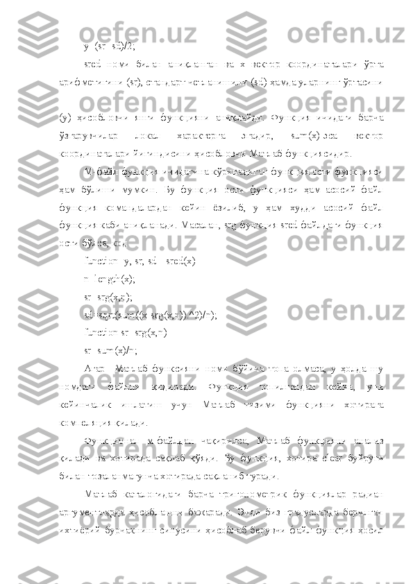 y=(sr+sd)/2;
sred   номи   билан   аниқланган   ва   х   вектор   координаталари   ўрта
арифметигини ( sr ), стандарт четланишини ( sd ) ҳамда уларнинг ўртасини
( y )   ҳисобловчи   янги   функцияни   аниқлайди.   Функция   ичидаги   барча
ўзгарувчилар   локал   характерга   эгадир,   sum(x)-эса   вектор
координаталари йиғиндисини ҳисобловчи Матлаб функциясидир.
М-файл функция ичидагина кўринадиган функция ости функцияси
ҳам   бўлиши   мумкин.   Бу   функция   ости   функцияси   ҳам   асосий   файл
функция   командалардан   кейин   ёзилиб,   у   ҳам   худди   асосий   файл
функция каби аниқланади. Масалан, srg функция sred файлдаги функция
ости бўлса, код 
function [y, sr, sd]=sred(x)
n =length(x);
sr=srg(x,n);
sd=sqrt(sum((x-srg(x,n)).^2)/n);
function sr=srg(x,n)
sr=sum(x)/n;
Агар     Матлаб   функсияни   номи   б ў йича   топа   олмаса ,   у   ҳолда   шу
номдаги   файлни   қидиради .   Функ ц ия   топилгандан   кейин ,   уни
кейинчалик   ишлатиш   учун   Матлаб   тизими   функ ц ияни   хотирага
компеля ц ия   қилади .
Функ ц ионал   м-файлдан   чақирилса,   Матлаб   функ ц ияни   анализ
қилади   ва   хотирада   сақлаб   қ ў яди.   Бу   функ ц ия,   хотира   clear   буйру ғ и
билан тозаланмагунча хотирада сақланиб туради.
Матлаб   каталогидаги   барча   тригонометрик   функ ц иялар   радиан
аргументларда   ҳисоблашни   бажаради.   Энди   биз   градусларда   берилган
ихтиёрий  бурчакнинг синусини  ҳисоблаб  берувчи файл функ ц ия ҳосил 