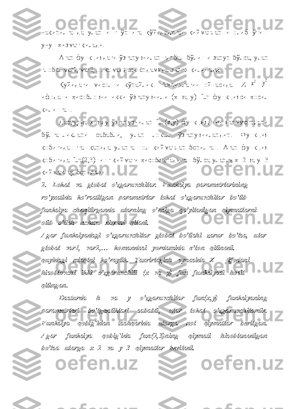 чақирилганда   уларнинг   ў рнига   қ ў йиладиган   қийматларни   олиб   ў тиш
учун хизмат қилади.
Агар функциядаги ўзгарувчилар глобал бўлиши зарур бўлса, улар
глобал  var 1,  var 2, … командаси ёрдамида эълон қилинади.
Қуйидаги   мисолни   кўрайлик.   Таҳрирлагич   ойнасида     Z=x2 +	y2
ифодани   ҳисобловчи   икки   ўзгарувчили   (x   вa   y)   fun   функцияси   ҳосил
қилинган.
Дастурда х ва y ўзгарувчилар fun(x,y) функциянинг параметрлари
бўлганликлари   сабабли,   улар   локал   ўзгарувчилардир.   Функция
қобиғидан   ташқарида   уларга   нол   қийматлар   берилган.   Агар   функция
қобиғида fun(2,3)нинг қиймати ҳисобланадиган бўлса уларга x=2 вa y=3
қийматлар берилади.
2.   Lokal   va   global   o'zgaruvchilar.   Funksiya   parametrlarining   
ro'yxatida   ko'rsatilgan   parametrlar   lokal   o'zgaruvchilar   bo'lib   
funksiya   chaqilirganda   ularning   o'rniga   qo'yiladigan   qiymatlarni   
olib   o'tish   uchun   xizmat   qiladi.
Agar   funksiyadagi   o'zgaruvchilar   global   bo'lishi   zarur   bo'lsa,   ular
global   var1,   var2,…   komandasi   yordamida   e'lon   qilinadi.
quyidagi   misolni   ko'raylik.   Taxrirlagich   oynasida   Z=+   ifodani   
hisoblovchi   ikki   o'zgaruvchili   (x   va   y)   fun   funksiyasi   hosil   
qilingan.
Dasturda       h       va       y       o'zgaruvchilar       fun(x,y)       funksiyaning
parametrlari       bo'lganliklari       sababli,       ular       lokal       o'zgaruvchilardir.
Funksiya       qobig`idan       tashqarida       ularga       nol       qiymatlar       berilgan.
Agar       funksiya       qobig`ida       fun(2,3)ning       qiymati       hisoblanadigan
bo'lsa   ularga   x=2   va   y=3   qiymatlar   beriladi.     