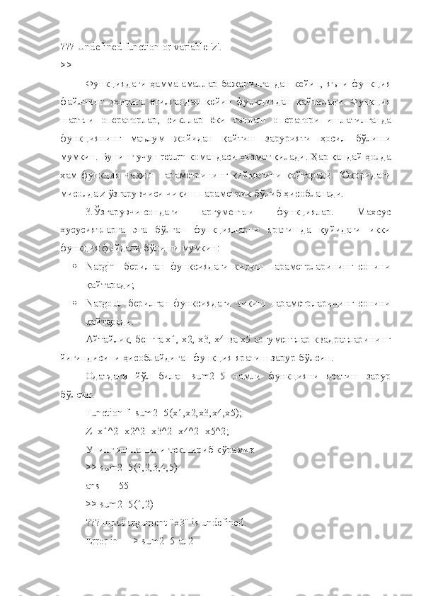 ??? Undefined function or variable 'z'.
>>
Функ ц иядаги   ҳамма   амаллар   бажарилгандан   кейин ,   я ъ ни   функ ц ия
файлнинг   охирига   етилгандан   кейин   функ ц иядан   қайтилади .   Функ ц ия
шартли   операторлар ,   сикллар   ёки   танлаш   оператори   ишлатилганда
функ ц иянинг   ма ъ лум   жойидан   қайтиш   зарурияти   ҳосил   б ў лиши
мумкин .  Бунинг   учун  return  командаси   хизмат   қилади .  Ҳар   қандай   ҳолда
ҳам   функ ц ия   чиқиш   параметрининг   қийматини   қайтаради .   Юқоридаги
мисолда  z  ў згарувчиси   чиқиш   параметрик   б ў либ   ҳисобланади .
  3.Ўзгарувчи   сондаги   аргументли   функциялар.   Махсус
хусусиятларга   эга   бўлган   функцияларни   яратишда   қуйидаги   икки
функция фойдали бўлиши мумкин:
 Nargin   -берилган   функсиядаги   кириш   параметрларининг   сонини
қайтаради;
 Nargout   -берилган   функсиядаги   чиқиш   параметрларининг   сонини
қайтаради.
Айтайлик, бешта х1, х2, х3, х4 ва х5 аргументлар квадратларининг
йи ғ индисини ҳисоблайдиган функ ц ия яратиш зарур б ў лсин.
Одатдаги   йў л   билан   sum 2_5   номли   функ ц ияни   яратиш   зарур
б ў лсин.
Function f=sum2_5(x1,x2,x3,x4,x5);
Z = x 1^2+ x 2^2+ x 3^2+ x 4^2+ x 5^2;
Унинг ишлашини текшириб к ў рамиз:
>>  sum 2_5(1,2,3,4,5)
ans =    55
>> sum2_5(1,2)
??? Input argument "x3" is undefined.
Error in ==> sum2_5 at 2 