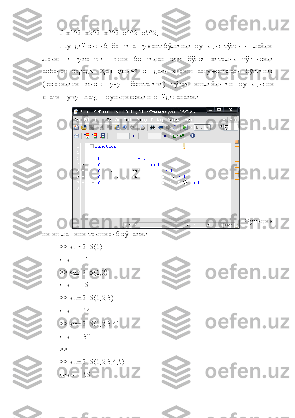 f=x1^2+x2^2+x3^2+x4^2+x5^2;
Ш ундай   қилиб ,  бешта   аргумент   б ў лганда   функ ц ия   т ўғ ри   ишлайди .
Лекин   аргументлар   сони   бештадан   кам   б ў лса   хатолик   т ўғ рисида
ахборот   беради.   Ҳар   қандай   сондаги   кириш   аргументлари   б ў лганда
(юқоридаги   мисол   учун   бештагача)   т ўғ ри   ишлайдиган   функ ц ияни
яратиш учун  nargin  функ ц иясидан фойдаланамиз:
  
Функ ц ия
ни ишлашини текшириб к ў рамиз:
>>  sum 2_5(1)
ans =     1
>> sum2_5(1,2)
ans =     5
>> sum2_5(1,2,3)
ans =    14
>> sum2_5(1,2,3,4)
ans =    30
>>
>> sum2_5(1,2,3,4,5)
ans =    55 