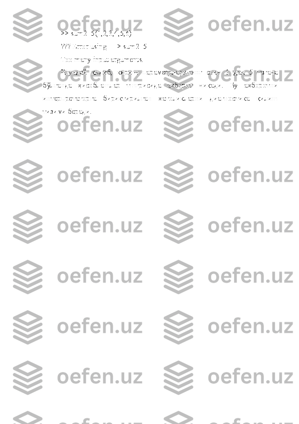 >> sum2_5(1,2,3,4,5,6)
??? Error using ==> sum2_5
Too many input arguments.
Шундай   қилиб,   кириш   параметрларининг   сони   1   дан   5   тагача
бўлганда   ҳисоблашлар   тшғрисида   ахборот   чиқади.   Бу   ахборотни
интерпретаторга   бириктирилган   хатоликларни   диагно ст ика   қилиш
тизими беради. 