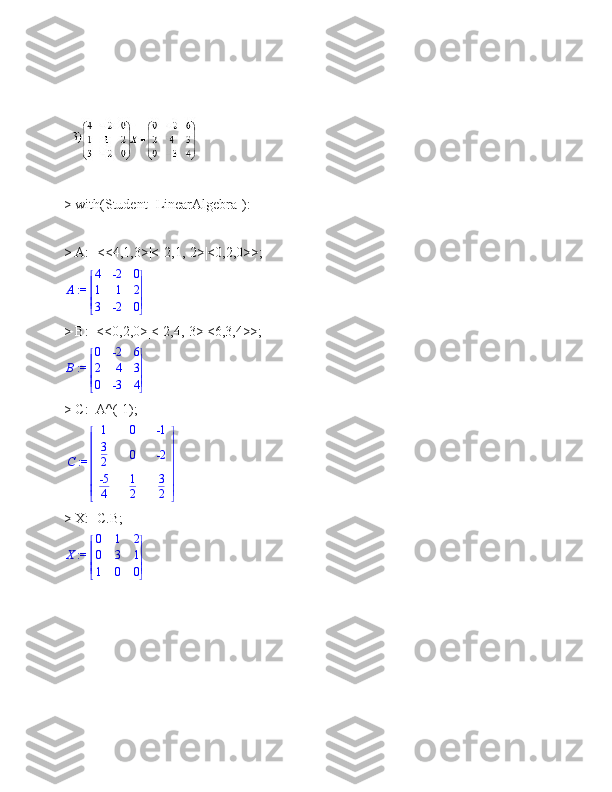 > with(Student [LinearAlgebra]):
> A:=<<4,1,3>|<-2,1,-2>|<0,2,0>>;
 := A 




 




4 -2 0
1 1 2
3 -2 0
> B:=<<0,2,0>|<-2,4,-3>|<6,3,4>>;
 := B 




 




0 -2 6
2 4 3
0 -3 4
> C:=A^(-1); := C	


	


	
1	0	-1	
3
2	0	-2	
-5
4	
1
2	
3
2
> X:=C.B;
 := X 




 




0 1 2
0 3 1
1 0 0
  