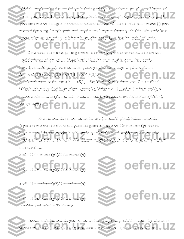 Chiziqli tenglamalar sistemasini yechishning oddiy usuli solve buyrug’I orqali bajarilad. 
Buning uchun maple matematik paketiga kirib solve buyrug’ini yozib ()qavs ichiga {} 
qavs ochamiz va berilgan tenglamalar sistemasini vergul bilan ajratib kiritamizva {}qavs 
tashqarisiga vergul quyib yechimni qaysi nomalumga nisbatan yechishini kiritamiz kata 
[]qavs bilan va qatorni ; yopib inter buyrug’ini beramiz va javobni qabul qilamiz.
        Gaus usuli bilan chiziqli tenglamalar sistemasini yechish uchun kutub honadan 
foydalanishga to’g’ri keladi bizga kerakli kutubhonani quyidagicha chaqiramiz 
>with(LinearAlgebra): va sistemaning asosiy matritsasini quyidagicha kiritamiz
A := <<1,2,3,4>|<2,1,2,3>|<3,2,1,2>|<-4,3,2,1>>;
Yordamch matritsasini esa > b := <5,1,1,-5>; ko’rinishda kiritamiz va Gaus usilidda 
ishlash uchun quyidagi buyruqlarni ketma ket kiritamiz   GaussianElimination(A); > 
GaussianElimination(A,'method'='FractionFree'); ReducedRowEchelonForm(<A|b>); 
 Natija toyyor.
                  Kramer usulida ishlash uchun ha with(LinearAlgebra): kutub honasidan 
foydalanamiz assos matritsasini yuqoridagidek kiritaniz va  Determinant(y)  ushbu 
buyruq orqali determinantini hisoblaymiz  yordamchi matritsani ketma ket ustunlar 
o’rniga almashtirib ulRNING HAM determinantini hisoblab olamiz va yakuniy natijani 
mos ravishda 
> x1:=Determinant(y1)/Determinant(y);
> x2:=Determinant(y2)/Determinant(y);
> x3:=Determinant(y3)/Determinant(y);
> x4:=Determinant(y4)/Determinant(y);
 Yechimlarni qabul qilib olamiz
        Teskari matritsa usulida yechish uchun ham yuqoridagi kutubhonadan foydalanamiz 
va asosmatritsasini topamiz so’ngunga teskari matritsasini topamiz  u quyidagicha  