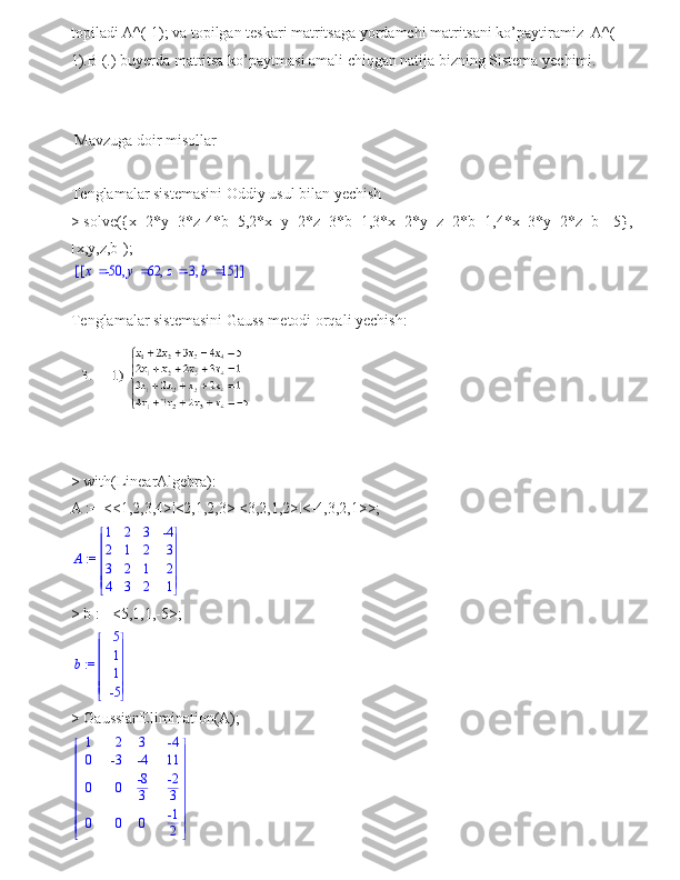 topiladi A^(-1); va topilgan teskari matritsaga yordamchi matritsani ko’paytiramiz  A^(-
1).B (.) buyerda matritsa ko’paytmasi amali chiqgan natija bizning Sistema yechimi.
 Mavzuga doir misollar 
Tenglamalar sistemasini Oddiy usul bilan yechish
> solve({x+2*y+3*z-4*b=5,2*x+y+2*z+3*b=1,3*x+2*y+z+2*b=1,4*x+3*y+2*z+b=-5},
[x,y,z,b]);[	]	[	]	,	,	,	x	-50	y	62	z	-3	b	15
 
Tenglamalar sistemasini Gauss metodi orqali yechish:
> with(LinearAlgebra):
A := <<1,2,3,4>|<2,1,2,3>|<3,2,1,2>|<-4,3,2,1>>;
 := A 







 







1 2 3 -4
2 1 2 3
3 2 1 2
4 3 2 1
> b := <5,1,1,-5>;
 := b 







 







5
1
1
-5
> GaussianElimination(A);













 












1 2 3 -4
0 -3 -4 11
0 0 -8
3 -2
3
0 0 0 -1
2 