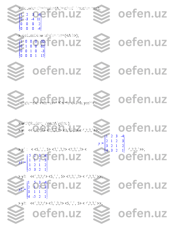 > GaussianElimination(A,'method'='FractionFree');








 







1 2 3 -4
0 -3 -4 11
0 0 8 2
0 0 0 -4
> ReducedRowEchelonForm(<A|b>);








 







1 0 0 0 -50
0 1 0 0 62
0 0 1 0 -3
0 0 0 1 15
 
Tenglamalar sistemasini Kramel usulida yechish:
> with(Student[LinearAlgebra]):
> y:= <<1,2,3,4>|<2,1,2,3>|<3,2,1,2>|<-4,3,2,1>>;
> y1 := < <5,1,1,-5>|<2,1,2,3>|<3,2,1,2>|<- 4,3,2,1>>;
 := y1 







 







5 2 3 -4
1 1 2 3
1 2 1 2
-5 3 2 1
> y2:= <<1,2,3,4>|<5,1,1,-5>|<3,2,1,2>|<-4,3,2,1>>;
 := y2 







 







1 5 3 -4
2 1 2 3
3 1 1 2
4 -5 2 1
> y3:= <<1,2,3,4>|<2,1,2,3>|<5,1,1,-5>|<-4,3,2,1>>; := y	


	


	
1	2	3	-4	
2	1	2	3	
3	2	1	2	
4	3	2	1 