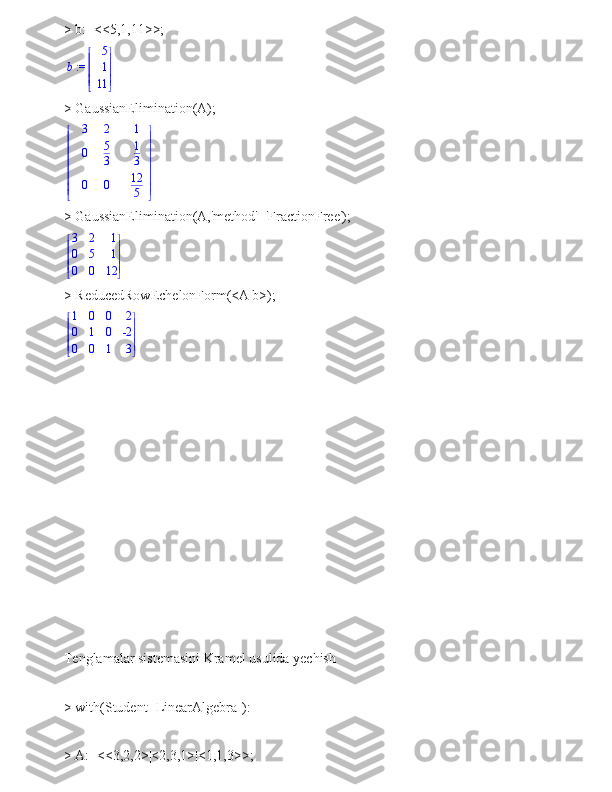 > b:=<<5,1,11>>; := b	


	



5
1
11
> GaussianElimination(A);	


	


	
3	2	1	
0	5
3	
1
3	
0	0	12
5
> GaussianElimination(A,'method'='FractionFree');





 




3 2 1
0 5 1
0 0 12
> ReducedRowEchelonForm(<A|b>);





 




1 0 0 2
0 1 0 -2
0 0 1 3
 
Tenglamalar sistemasini Kramel usulida yechish
> with(Student [LinearAlgebra]):
> A:=<<3,2,2>|<2,3,1>|<1,1,3>>; 