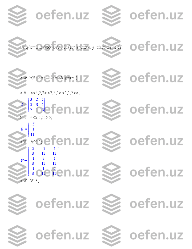 Tenglamalarsistemasini Teskari matritsa yordamida echish
> with(Student [LinearAlgebra]):
> A:=<<3,2,2>|<2,3,1>|<1,1,3>>;
 := A 




 




3 2 1
2 3 1
2 1 3
> B:=<<5,1,11>>; := B	


	



5
1
11
> V:=A^(-1);
 := V 












 












2
3 -5
12 -1
12
-1
3 7
12 -1
12
-1
3 1
12 5
12
> X:=V.B; 