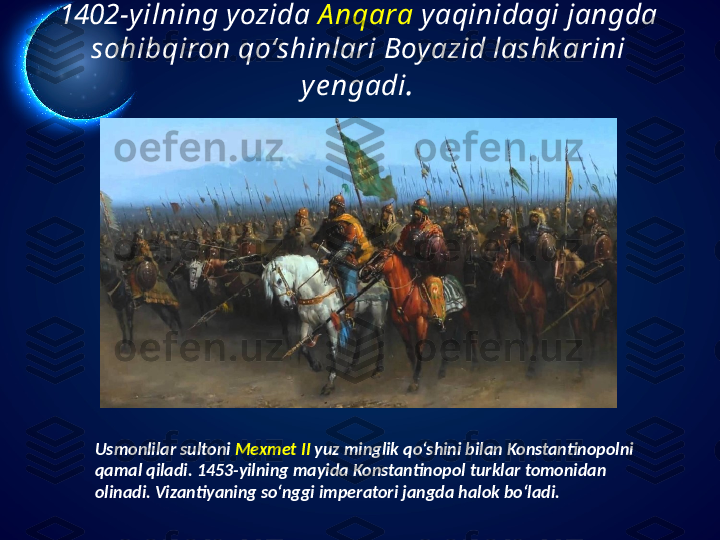 1402-yilning yozida  A nqara  yaqinidagi jangda 
sohibqiron qo‘shinlari Boyazid lashk arini 
ye ngadi .
Usmonlilar sultoni  Mexmet II  yuz minglik qo‘shini bilan Konstantinopolni 
qamal qiladi. 1453-yilning mayida Konstantinopol turklar tomonidan 
olinadi. Vizantiyaning so‘nggi imperatori jangda halok bo‘ladi.  
