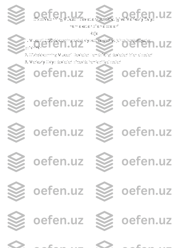 O’zbekistonning Mustaqil davlatlar Hamdo’stligi va Markaziy Osiyo
mamlakatlar bilan aloqalari   
Reja
1. Mustaqil O’zbekistonning tashqi siyosati asoslari va jahon hamjamiyatiga 
qo’shilishi
2. O’zbekistonning Mustaqil Davlatlar Hamdo’stligi davlatlari bilan aloqalari
3. Markaziy Osiyo davlatlari o’rtasida hamkorlik aloqalari
  