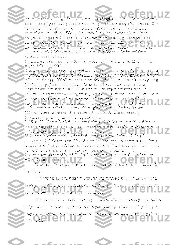 sanoat, qishloq xo’jaligi, fan-texnika taraqqiyotidagi yutuqlarda o’zaro xamkorlik 
olib borish bo’yicha tuzilgan bitimlarni amalga oshirish asosiy o’rin egalladi. O’z 
navbatida O’zbekiston Birinchi Prezidenti I.A.Karimov ham Ukrainaga uch 
marotaba safar qildi. Bu  ikki davlat o’rtasidagi aloqalar xozirgi kunda ham 
rivojlanib bormoqda. O’zbekiston Ukrainaga rangli metall, gazlama va boshqa 
turdagi mahsulotlarni yetkazib berayotgan bo’lsa, Ukrainadan O’zbekistonga 
texnika asbob-uskunalari, ayrim oziq-ovqat mahsulotlari yetkazib berilmoqda. 
Bugungi kunda O’zbekistonda 20 dan ortiq O’zbekston –Ukraina qo’shma 
korxonalari ishlab turibdi.
O’zaro tovar aylanmasi hajmi 2016-yil yakunlari bo’yicha qariyb 254,1 million 
AQSh dollarini tashkil etdi.
O’zbekiston Respublikasi  Belarus Respublikasi  bilan har tomonlama hamkorlikni
mustahkamlashga alohida e’tibor qaratadi. Mamlakatlarimiz iqtisodiyoti bir-birini 
to’ldiradi. So’nggi ikki yilda Toshkent va Minskda Hukumatlararo komissiyaning 
(HK) ikkita yig’ilishi bo’lib o’tdi. O’zbekiston Respublikasi bilan Belarus 
Respublikasi o’rtasida 2008-2017-yillarga mo’ljallangan iqtisodiy hamkorlik 
to’g’risidagi shartnoma va uning ijrosi yuzasidan Dastur imzolangan. O’zbekiston 
va Belarus hukumatlari o’rtasida jinoyatchilikka qarshi kurash, Favqulodda 
vaziyatlar vazirliklari o’rtasida favqulodda vaziyatlarning oldini olish va 
oqibatlarini bartaraf etishda hamkorlik to’g’risidagi hujjatlar imzolangan.
1994-yil dekabrda Belarus Respublikasi Prezidenti A.Lukashenkoning 
O’zbekistonga rasmiy tashrifi amalga oshirilgan.
2015-yil 11-12-mart kunlari Toshkent shahrida O’zbekiston Respublikasi hamda 
Belarus Respublikasi o’rtasida ikki tomonlama hamkorlik bo’yicha Hukumatlararo
qo’shma komissiya uchinchi majlisi bo’lib o’tdi.
MDH mamlakatlari boshliqlari majlisi doirasida Minsk shahrida 2014-yil 
oktyabrida O’zbekiston Respublikasi Birinchi Prezidenti I.A.Karimov va Belarus 
Respublikasi Prezidenti A.Lukashenko uchrashishdi. Uchrashuvda ikki tomonlama
hamkorlikni rivojalantirishning asosiy masalalari muhokama qilindi.
O’zaro tovar aylanmasi hajmi 2016-yil yakunlari bo’yicha qariyb 113,4 million 
AQSh dollarini tashkil etdi.
Gruziya   O’zbekistonning   eng   muhim   tashqi   iqtisodiy   hamkorlaridan   biri
hisoblanadi.
Ikki   mamlakat   o’rtasidagi   munosabatlarni   tartibga   soluvchi   asosiy   hujjat   –
1995-yilning   4-sentyabrida   O’zbekiston   va   Gruziya   o’rtasida   imzolangan   do’stlik
va hamkorlik to’g’risidagi kelishuv hisoblanadi.
Ikki   tomonlama   savdo-iqtisodiy   munosabatlarni   iqtisodiy   hamkorlik
bo’yicha   o’zbek-gruzin   Qo’shma   komisiyasi   tartibga   soladi.   2014-yilning   20-
oktyabrida Toshkent  shahrida mazkur komisiyaning navbatdagi yetinchi  yig’ilishi
bo’lib o’tdi. 