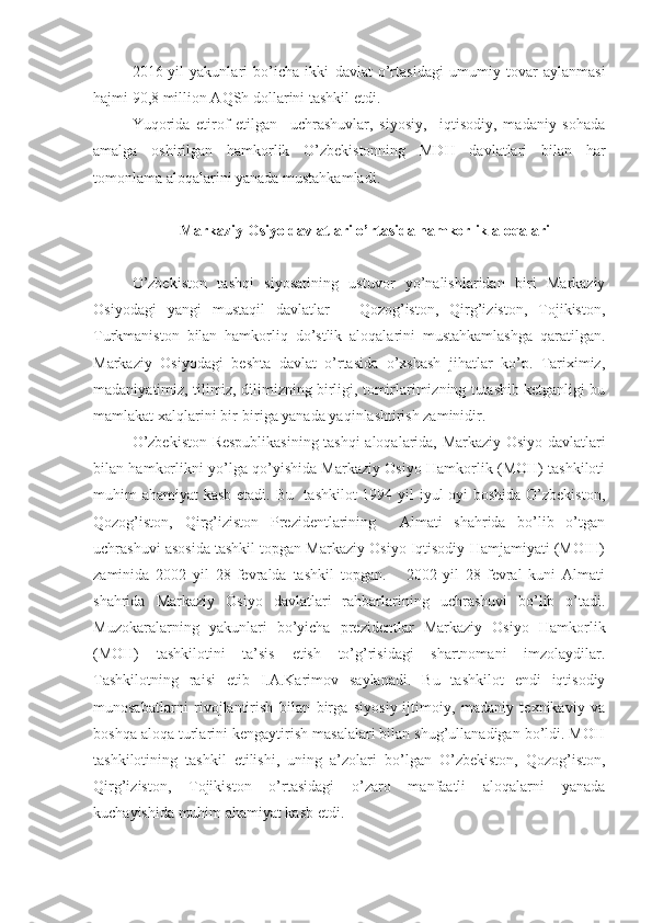 2016-yil   yakunlari   bo’icha   ikki   davlat   o’rtasidagi   umumiy   tovar   aylanmasi
hajmi 90,8 million AQSh dollarini tashkil etdi.
Yuqorida   etirof   etilgan     uchrashuvlar,   siyosiy,     iqtisodiy,   madaniy   sohada
amalga   oshirilgan   hamkorlik   O’zbekistonning   MDH   davlatlari   bilan   har
tomonlama aloqalarini yanada mustahkamladi.
Markaziy Osiyo davlatlari o’rtasida hamkorlik aloqalari
O’zbekiston   tashqi   siyosatining   ustuvor   yo’nalishlaridan   biri   Markaziy
Osiyodagi   yangi   mustaqil   davlatlar   –   Qozog’iston,   Qirg’iziston,   Tojikiston,
Turkmaniston   bilan   hamkorliq   do’stlik   aloqalarini   mustahkamlashga   qaratilgan.
Markaziy   Osiyodagi   beshta   davlat   o’rtasida   o’xshash   jihatlar   ko’p.   Tariximiz,
madaniyatimiz, tilimiz, dilimizning birligi, tomirlarimizning tutashib ketganligi bu
mamlakat xalqlarini bir-biriga yanada yaqinlashtirish zaminidir.
O’zbekiston Respublikasining tashqi aloqalarida, Markaziy Osiyo davlatlari
bilan hamkorlikni yo’lga qo’yishida Markaziy Osiyo Hamkorlik (MOH) tashkiloti
muhim ahamiyat kasb etadi. Bu   tashkilot  1994 yil  iyul  oyi boshida O’zbekiston,
Qozog’iston,   Qirg’iziston   Prezidentlarining     Almati   shahrida   bo’lib   o’tgan
uchrashuvi asosida tashkil topgan Markaziy Osiyo Iqtisodiy Hamjamiyati (MOIH)
zaminida   2002   yil   28-fevralda   tashkil   topgan.       2002   yil   28-fevral   kuni   Almati
shahrida   Markaziy   Osiyo   davlatlari   rahbarlarining   uchrashuvi   bo’lib   o’tadi.
Muzokaralarning   yakunlari   bo’yicha   prezidentlar   Markaziy   Osiyo   Hamkorlik
(MOH)   tashkilotini   ta’sis   etish   to’g’risidagi   shartnomani   imzolaydilar.
Tashkilotning   raisi   etib   I.A.Karimov   saylanadi.   Bu   tashkilot   endi   iqtisodiy
munosabatlarni   rivojlantirish   bilan   birga   siyosiy-ijtimoiy,   madaniy   texnikaviy   va
boshqa aloqa turlarini kengaytirish masalalari bilan shug’ullanadigan bo’ldi. MOH
tashkilotining   tashkil   etilishi,   uning   a’zolari   bo’lgan   O’zbekiston,   Qozog’iston,
Qirg’iziston,   Tojikiston   o’rtasidagi   o’zaro   manfaatli   aloqalarni   yanada
kuchayishida muhim ahamiyat kasb etdi. 