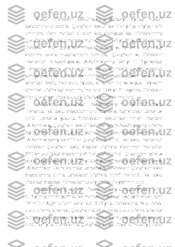 Mustaqil   O’zbekiston   Respublikasining   Markaziy   Osiyodagi   mustaqil
davlatlar bilan aloqalarida   Qozog’iston Respublikasi  bilan yo’lga qo’yilgan ko’p
tomonlama   o’zaro   manfaatli   aloqalari   katta   ahamiyatga   ega.   O’zbekistonning
Qozog’iston   bilan   ikki   tomonlama   munosabatlari   1992   yil   24-iyunda   imzolangan
O’zbekiston   bilan   Qozog’iston   o’rtasida   do’stlik   va   hamkorlik   to’g’risidagi
shartnoma   asosida   mustahkamlanib   bormoqda.   Qozog’iston   va   O’zbekiston
Prezidentlari     N.Nazarboyev   va   I.A.Karimovlarning   1994   yil   10-12-yanvardagi
Toshkentdagi   rasmiy   uchrashuvida   ikki   respublika   o’rtasida   tovarlar,   xizmatlar,
sarmoyalar va ishchi kuchlarini erkin o’tib turishini nazarda tutuvchi hamda o’zaro
kelishilgan   kredit,   hisob-kitob,   byudjet,   soliq,   narh   boj   va   valyuta     siyosatini
ta’minlash   to’g’risidagi   shartnoma   imzolandi.   1998   yil   31-oktyabrda   O’zbekiston
bilan Qozog’iston o’rtasida abadiy do’stlik shartnomasi imzolandi.
O’zbekiston   va   Qozog’iston   Prezidentlarining   2000   yil   20-21-aprelda
Toshkentda   ikki   davlat   chegaralarini   aniq   belgilashga   bag’ishlangan   uchrashuvi
bo’ldi.   Uchrashuv   yakunida   “O’zbekiston   Respublikasi   Birinchi   Prezidenti
I.A.Karimov   va  Qozog’iston   Respublikasi   Prezidenti   N.Nazarboyevning   qo’shma
bayonoti” imzolandi. 2001 yil 17 noyabr kuni O’zbekiston Respublikasi Prezidenti
I.A.Karimov   rasmiy   tashrif   bilan   Qozog’istonda   bo’ldi.   Ikki   davlat   Prezidentlari
O’zbekiston-Qozog’iston   davlat   chegarasi   to’g’risida   shartnomani   imzoladilar.
2440 km uzunlikdagi chegaraning 96 foizi belgilab olindi.  Qolgan qismi kelishuv
asosida belgilashga kelishildi. 2002 yil 9-sentyabrda Prezidentlar N.Nazarboyev va
I.A.Karimovlar   Ostona shahridagi uchrashuvida “O’zbekiston-Qozog’iston davlat
chegaralarining   alohida   uchastkalari   to’g’risida   bitim”   imzolandi.   Ikki   davlat
o’rtasidagi chegaraga oid masalaar huquqiy jihatdan o’z yechimini topdi.
O’zbekiston   va   Qozog’iston   o’rtasida   iqtisodiy   aloqalar   rivojlanib   bordi.
2002 yilning birinchi yarmida ikki mamlakat o’rtasidagi  tovar ayirboshlash hajmi
124   million   AQSh   dollarini   tashkil   etdi.   2002   yilda   O’zbekistonda   38   ta   o’zbek-
qozoq qo’shma  korxonasi,  Qozog’istonda  92 ta  o’zbek-qozoq  qo’shma   korxonasi
faoliyat yuritdi. Ijtimoiy sohada ikki davlat o’rtasidagi munosabatlar ham kengayib
bordi. 1994 yilda O’zbekistonda Qozog’iston kunlari o’tkazildi, madaniy aloqalar 