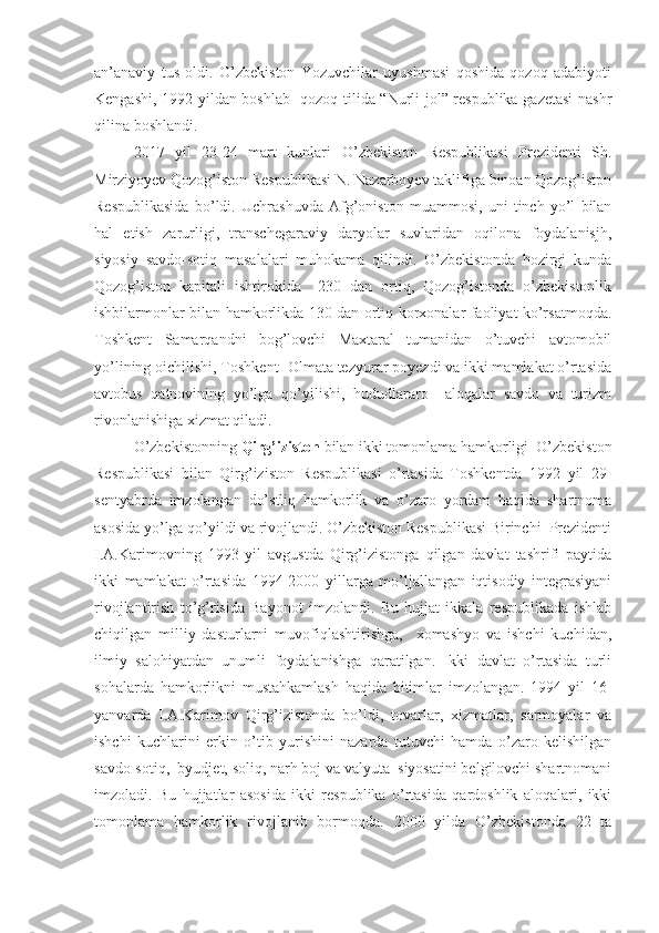 an’anaviy   tus   oldi.   O’zbekiston   Yozuvchilar   uyushmasi   qoshida   qozoq   adabiyoti
Kengashi, 1992 yildan boshlab   qozoq tilida “Nurli jol” respublika gazetasi  nashr
qilina boshlandi.
2017   yil   23-24   mart   kunlari   O’ zbekiston   Respublikasi   Prezidenti   Sh.
Mirziyoyev Qozog’iston Respublikasi N. Nazarboyev taklifiga binoan Qozog’istpn
Respublikasida   bo’ldi.   Uchrashuvda   Afg’oniston   muammosi,   uni   tinch   yo’l   bilan
hal   etish   zarurligi,   transchegaraviy   daryolar   suvlaridan   oqilona   foydalanisjh,
siyosiy   savdo-sotiq   masalalari   muhokama   qilindi.   O’zbekistonda   hozirgi   kunda
Qozog’iston   kapitali   ishtirokida     230   dan   ortiq,   Qozog’istonda   o’zbekistonlik
ishbilarmonlar bilan hamkorlikda 130 dan ortiq korxonalar faoliyat ko’rsatmoqda.
Toshkent   Samarqandni   bog’lovchi   Maxtaral   tumanidan   o’tuvchi   avtomobil
yo’lining oichilishi, Toshkent- Olmata tezyurar poyezdi va ikki mamlakat o’rtasida
avtobus   qatnovining   yo’lga   qo’yilishi,   hududlararo     aloqalar   savdo   va   turizm
rivonlanishiga xizmat qiladi. 
O’zbekistonning  Qirg’iziston  bilan ikki tomonlama hamkorligi  O’zbekiston
Respublikasi   bilan   Qirg’iziston   Respublikasi   o’rtasida   Toshkentda   1992   yil   29-
sentyabrda   imzolangan   do’stliq   hamkorlik   va   o’zaro   yordam   haqida   shartnoma
asosida yo’lga qo’yildi va rivojlandi. O’zbekiston Respublikasi Birinchi  Prezidenti
I.A.Karimovning   1993   yil   avgustda   Qirg’izistonga   qilgan   davlat   tashrifi   paytida
ikki   mamlakat   o’rtasida   1994-2000   yillarga   mo’ljallangan   iqtisodiy   integrasiyani
rivojlantirish   to’g’risida   Bayonot   imzolandi.   Bu   hujjat   ikkala   respublikada   ishlab
chiqilgan   milliy   dasturlarni   muvofiqlashtirishga,     xomashyo   va   ishchi   kuchidan,
ilmiy   salohiyatdan   unumli   foydalanishga   qaratilgan.   Ikki   davlat   o’rtasida   turli
sohalarda   hamkorlikni   mustahkamlash   haqida   bitimlar   imzolangan.   1994   yil   16-
yanvarda   I.A.Karimov   Qirg’izistonda   bo’ldi,   tovarlar,   xizmatlar,   sarmoyalar   va
ishchi   kuchlarini   erkin   o’tib   yurishini   nazarda   tutuvchi   hamda   o’zaro   kelishilgan
savdo-sotiq,  byudjet, soliq, narh boj va valyuta  siyosatini belgilovchi shartnomani
imzoladi.   Bu   hujjatlar   asosida   ikki   respublika   o’rtasida   qardoshlik   aloqalari,   ikki
tomonlama   hamkorlik   rivojlanib   bormoqda.   2000   yilda   O’zbekistonda   22   ta 