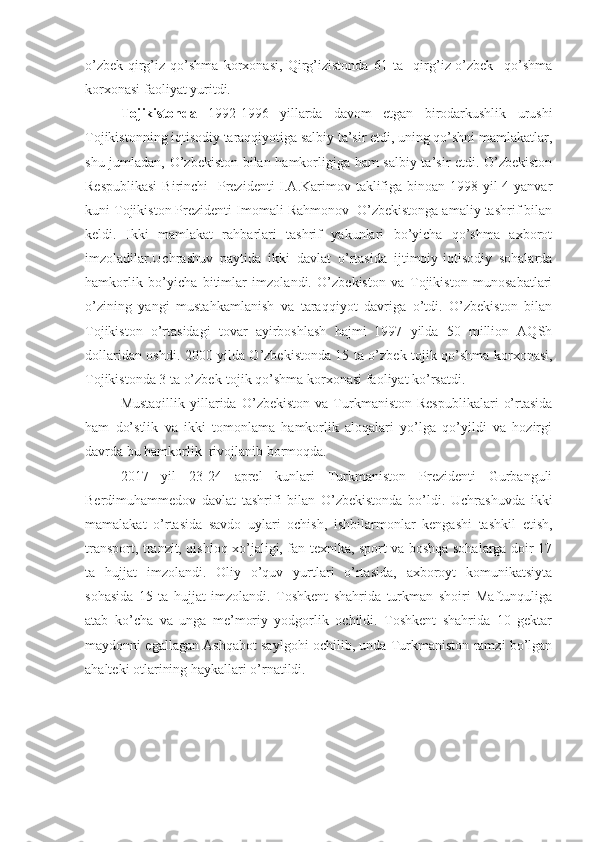 o’zbek-qirg’iz   qo’shma   korxonasi,   Qirg’izistonda   61   ta     qirg’iz-o’zbek     qo’shma
korxonasi faoliyat yuritdi.
Tojikistonda   1992-1996   yillarda   davom   etgan   birodarkushlik   urushi
Tojikistonning iqtisodiy taraqqiyotiga salbiy ta’sir etdi, uning qo’shni mamlakatlar,
shu jumladan, O’zbekiston bilan hamkorligiga ham salbiy ta’sir etdi. O’zbekiston
Respublikasi  Birinchi   Prezidenti  I.A.Karimov taklifiga binoan 1998 yil 4-yanvar
kuni Tojikiston Prezidenti Imomali Rahmonov  O’zbekistonga amaliy tashrif bilan
keldi.   Ikki   mamlakat   rahbarlari   tashrif   yakunlari   bo’yicha   qo’shma   axborot
imzoladilar.Uchrashuv   paytida   ikki   davlat   o’rtasida   ijtimoiy-iqtisodiy   sohalarda
hamkorlik   bo’yicha   bitimlar   imzolandi.   O’zbekiston   va   Tojikiston   munosabatlari
o’zining   yangi   mustahkamlanish   va   taraqqiyot   davriga   o’tdi.   O’zbekiston   bilan
Tojikiston   o’rtasidagi   tovar   ayirboshlash   hajmi   1997   yilda   50   million   AQSh
dollaridan oshdi. 2000 yilda O’zbekistonda 15 ta o’zbek-tojik qo’shma korxonasi,
Tojikistonda 3 ta o’zbek-tojik qo’shma korxonasi faoliyat ko’rsatdi.
Mustaqillik   yillarida   O’zbekiston   va   Turkmaniston   Respublikalari   o’rtasida
ham   do’stlik   va   ikki   tomonlama   hamkorlik   aloqalari   yo’lga   qo’yildi   va   hozirgi
davrda bu hamkorlik  rivojlanib bormoqda. 
2017   yil   23-24   aprel   kunlari   Turkmaniston   Prezidenti   Gurbanguli
Berdimuhammedov   davlat   tashrifi   bilan   O’zbekistonda   bo’ldi.   Uchrashuvda   ikki
mamalakat   o’rtasida   savdo   uylari   ochish,   ishbilarmonlar   kengashi   tashkil   etish,
transport, tranzit, qishloq xo’jaligi, fan texnika, sport va boshqa sohalarga doir 17
ta   hujjat   imzolandi.   Oliy   o’quv   yurtlari   o’rtasida,   axboroyt   komunikatsiyta
sohasida   15   ta   hujjat   imzolandi.   Toshkent   shahrida   turkman   shoiri   Maftunquliga
atab   ko’cha   va   unga   me’moriy   yodgorlik   ochildi.   Toshkent   shahrida   10   gektar
maydonni egallagan Ashqabot saylgohi ochilib, unda Turkmaniston ramzi bo’lgan
ahalteki otlarining haykallari o’rnatildi.  