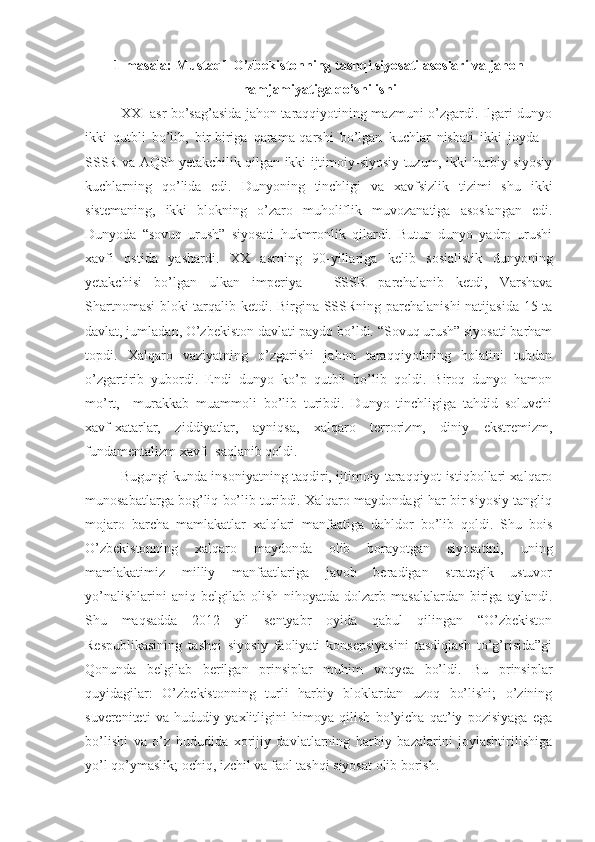 1-masala: Mustaqil O’zbekistonning tashqi siyosati asoslari va jahon
hamjamiyatiga qo’shilishi
XXI asr bo’sag’asida jahon taraqqiyotining mazmuni o’zgardi. Ilgari dunyo
ikki   qutbli   bo’lib,   bir-biriga   qarama-qarshi   bo’lgan   kuchlar   nisbati   ikki   joyda   –
SSSR va AQSh yetakchilik qilgan ikki ijtimoiy-siyosiy tuzum, ikki harbiy-siyosiy
kuchlarning   qo’lida   edi.   Dunyoning   tinchligi   va   xavfsizlik   tizimi   shu   ikki
sistemaning,   ikki   blokning   o’zaro   muholiflik   muvozanatiga   asoslangan   edi.
Dunyoda   “sovuq   urush”   siyosati   hukmronlik   qilardi.   Butun   dunyo   yadro   urushi
xavfi   ostida   yashardi.   XX   asrning   90-yillariga   kelib   sosialistik   dunyoning
yetakchisi   bo’lgan   ulkan   imperiya   –   SSSR   parchalanib   ketdi,   Varshava
Shartnomasi  bloki tarqalib ketdi. Birgina SSSRning parchalanishi  natijasida 15 ta
davlat, jumladan, O’zbekiston davlati paydo bo’ldi. “Sovuq urush” siyosati barham
topdi.   Xalqaro   vaziyatning   o’zgarishi   jahon   taraqqiyotining   holatini   tubdan
o’zgartirib   yubordi.   Endi   dunyo   ko’p   qutbli   bo’lib   qoldi.   Biroq   dunyo   hamon
mo’rt,     murakkab   muammoli   bo’lib   turibdi.   Dunyo   tinchligiga   tahdid   soluvchi
xavf-xatarlar,   ziddiyatlar,   ayniqsa,   xalqaro   terrorizm,   diniy   ekstremizm,
fundamentalizm xavfi  saqlanib qoldi.
Bugungi kunda insoniyatning taqdiri, ijtimoiy taraqqiyot istiqbollari xalqaro
munosabatlarga bog’liq bo’lib turibdi. Xalqaro maydondagi har bir siyosiy tangliq
mojaro   barcha   mamlakatlar   xalqlari   manfaatiga   dahldor   bo’lib   qoldi.   Shu   bois
O’zbekistonning   xalqaro   maydonda   olib   borayotgan   siyosatini,   uning
mamlakatimiz   milliy   manfaatlariga   javob   beradigan   strategik   ustuvor
yo’nalishlarini   aniq   belgilab   olish   nihoyatda   dolzarb   masalalardan   biriga   aylandi.
Shu   maqsadda   2012   yil   sentyabr   oyida   qabul   qilingan   “O’zbekiston
Respublikasining   tashqi   siyosiy   faoliyati   konsepsiyasini   tasdiqlash   to’g’risida”gi
Qonunda   belgilab   berilgan   prinsiplar   muhim   voqyea   bo’ldi.   Bu   prinsiplar
quyidagilar:   O’zbekistonning   turli   harbiy   bloklardan   uzoq   bo’lishi;   o’zining
suvereniteti   va   hududiy   yaxlitligini   himoya   qilish   bo’yicha   qat’iy   pozisiyaga   ega
bo’lishi   va   o’z   hududida   xorijiy   davlatlarning   harbiy   bazalarini   joylashtirilishiga
yo’l qo’ymaslik; ochiq, izchil va faol tashqi siyosat olib borish. 