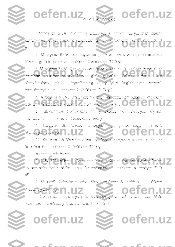 ADABIYOTLAR:
1.Mirziyoev   Sh.M.   Biz   milliy   taraqqiyot   yo'limizni   qat'iyat   bilan   davom
ettiramiz va uni yangi bosqichga ko'taramiz. T. 1. - Toshkent: O'zbekiston .. 2017
yil.
2.   Mirziyoev   Sh.M.   Biz   buyuk   kelajagimizni   mard   va   olijanob   xalqimiz
bilan birgalikda quramiz. - Toshkent: O'zbekiston. 2017 yil.
3. Mirziyoev Sh.M. Qonun ustuvorligi va inson manfaatlarini himoya qilish
mamlakat taraqqiyoti  va xalq farovonligining garovidir. O'zbekiston Respublikasi
Konstitutsiyasi   qabul   qilinganligining   24   yilligiga   bag'ishlangan   tantanali
marosimdagi nutq. - Toshkent: O'zbekiston. 2017 yil.
4.   Mirziyoev   Sh.M.   Birgalikda   biz   erkin   va   obod,   demokratik   O'zbekiston
davlatini barpo etamiz. - Toshkent: O'zbekiston.  2017 yil.
5.   I.A.Karimov   O'zbekiston:   milliy   mustaqillik,   iqtisodiyot,   siyosat,
mafkura. T. 1. - Toshkent: O'zbekiston, 1996 yil.
6.   Karimov   I.A   Yuksak   ma'naviyat   -   yengilmas   kuch.   -Toshkent:
Ma'naviyat, 2008 yil.
10.   Karimov   I.A   Vatanimiz   baxti   va   buyuk   kelajagiga   xizmat   qilish   eng
katta baxtdir. - Toshkent: O'zbekiston. 2015 yil.
Асосий адабиётлар
1.   2017-2021   yillarda   O'zbekiston   Respublikasini   rivojlantirishning   beshta
ustuvor   yo'nalishi   bo'yicha   Harakatlar   strategiyasi.   -   Toshkent:   Ma'naviyat,   2017
yil.
2.   Mustaqil   O'zbekiston   tarixi.   Mas'ul   muharrir   A.   Sobirov.   -   Toshkent:
Akademiya, 2013 yil.
3. O'zbekistonning eng yangi tarixi: O'quv qo'llanma / Ed. d.i.n., prof. M.A.
Raximov. - T.: «Adabiyot uchqunlari», 2018. - 512. 