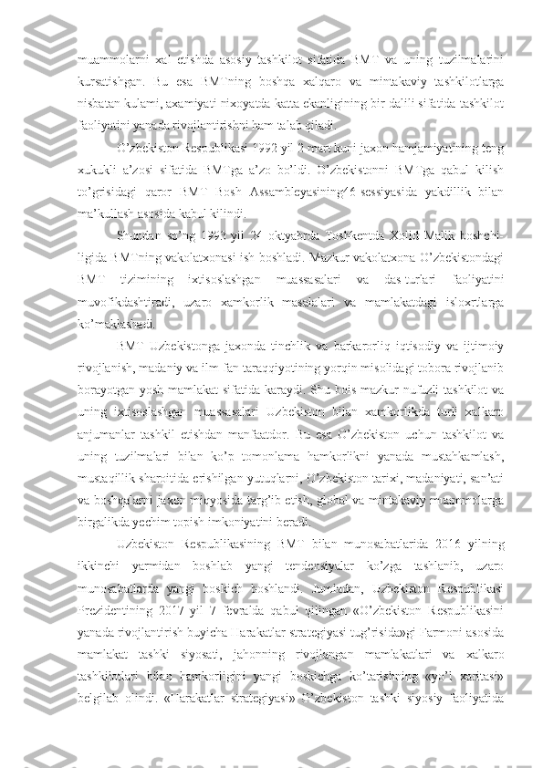 muammolarni   xal   etishda   asosiy   tashkilot   sifatida   BMT   va   uning   tuzilmalarini
kursatishgan.   Bu   esa   BMTning   boshqa   xalqaro   va   mintakaviy   tashkilotlarga
nisbatan kulami, axamiyati nixoyatda katta ekanligining bir dalili sifatida tashkilot
faoliyatini yanada rivojlantirishni ham talab qiladi.
O’zbekiston Respublikasi 1992 yil 2 mart kuni jaxon hamjamiyatining teng
xukukli   a’zosi   sifatida   BMTga   a’zo   bo’ldi.   O’zbekistonni   BMTga   qabul   kilish
to’grisidagi   qaror   BMT   Bosh   Assambleyasining46-sessiyasida   yakdillik   bilan
ma’kullash asosida kabul kilindi.
Shundan   so’ng   1993   yil   24   oktyabrda   Toshkentda   Xolid   Malik   boshchi-
ligida BMTning vakolatxonasi ish boshladi. Mazkur vakolatxona O’zbekistondagi
BMT   tizimining   ixtisoslashgan   muassasalari   va   das-turlari   faoliyatini
muvofikdashtiradi,   uzaro   xamkorlik   masalalari   va   mamlakatdagi   isloxrtlarga
ko’maklashadi.
BMT   Uzbekistonga   jaxonda   tinchlik   va   barkarorliq   iqtisodiy   va   ijtimoiy
rivojlanish, madaniy va ilm-fan taraqqiyotining yorqin misolidagi tobora rivojlanib
borayotgan yosh mamlakat  sifatida karaydi. Shu bois mazkur  nufuzli tashkilot  va
uning   ixtisoslashgan   muassasalari   Uzbekiston   bilan   xamkorlikda   turli   xalkaro
anjumanlar   tashkil   etishdan   manfaatdor.   Bu   esa   O’zbekiston   uchun   tashkilot   va
uning   tuzilmalari   bilan   ko’p   tomonlama   hamkorlikni   yanada   mustahkamlash,
mustaqillik sharoitida erishilgan yutuqlarni, O’zbekiston tarixi, madaniyati, san’ati
va boshqalarni jaxon miqyosida targ’ib etish, global va mintakaviy muammolarga
birgalikda yechim topish imkoniyatini beradi.
Uzbekiston   Respublikasining   BMT   bilan   munosabatlarida   2016   yilning
ikkinchi   yarmidan   boshlab   yangi   tendensiyalar   ko’zga   tashlanib,   uzaro
munosabatlarda   yangi   boskich   boshlandi.   Jumladan,   Uzbekiston   Respublikasi
Prezidentining   2017   yil   7   fevralda   qabul   qilingan   «O’zbekiston   Respublikasini
yanada rivojlantirish buyicha Harakatlar strategiyasi tug’risida»gi Farmoni asosida
mamlakat   tashki   siyosati,   jahonning   rivojlangan   mamlakatlari   va   xalkaro
tashkilotlari   bilan   hamkorligini   yangi   boskichga   ko’tarishning   «yo’l   xaritasi»
belgilab   olindi.   «Harakatlar   strategiyasi»   O’zbekiston   tashki   siyosiy   faoliyatida 