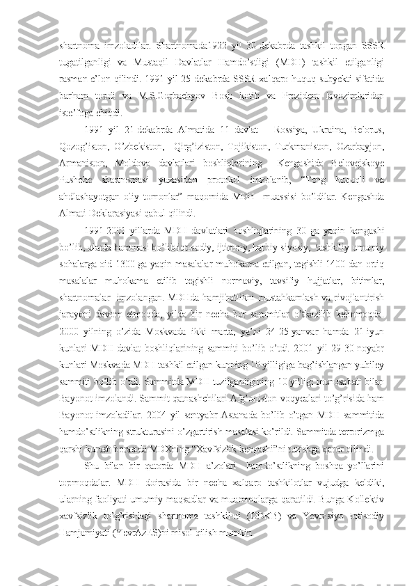 shartnoma   imzoladilar.   Shartnomada1922   yil   30-dekabrda   tashkil   topgan   SSSR
tugatilganligi   va   Mustaqil   Davlatlar   Hamdo’stligi   (MDH)   tashkil   etilganligi
rasman e’lon qilindi. 1991 yil 25-dekabrda SSSR xalqaro huquq subyekti sifatida
barham   topdi   va   M.S.Gorbachyov   Bosh   kotib   va   Prezident   lavozimlaridan
iste’foga chiqdi.
1991   yil   21-dekabrda   Almatida   11   davlat   –   Rossiya,   Ukraina,   Belorus,
Qozog’iston,   O’zbekiston,     Qirg’iziston,   Tojikiston,   Turkmaniston,   Ozarbayjon,
Armaniston,   Moldova   davlatlari   boshliqlarining     Kengashida   Belovejskoye
Pushche   shartnomasi   yuzasidan   protokol   imzolanib,   “Teng   huquqli   va
ahdlashayotgan   oliy   tomonlar”   maqomida   MDH     muassisi   bo’ldilar.   Kengashda
Almati Deklarasiyasi qabul qilindi.
1991-2001   yillarda   MDH   davlatlari   boshliqlarining   30   ga   yaqin   kengashi
bo’lib, ularda hammasi bo’lib iqtisodiy, ijtimoiy, harbiy-siyosiy,  tashkiliy umumiy
sohalarga oid 1300 ga yaqin masalalar muhokama etilgan, tegishli 1400 dan ortiq
masalalar   muhokama   etilib   tegishli   normaviy,   tavsifiy   hujjatlar,   bitimlar,
shartnomalar   imzolangan. MDHda hamjihatlikni mustahkamlash va rivojlantirish
jarayoni   davom   etmoqda,   yilda   bir   necha   bor   sammitlar   o’tkazilib   kelinmoqda.
2000   yilning   o’zida   Moskvada   ikki   marta,   ya’ni   24-25-yanvar   hamda   21-iyun
kunlari   MDH   davlat   boshliqlarining   sammiti   bo’lib   o’tdi.   2001   yil   29-30-noyabr
kunlari Moskvada MDH tashkil etilgan kunning 10 yilligiga bag’ishlangan yubiley
sammiti bo’lib o’tdi. Sammitda MDH tuzilganligining 10 yilligi munosabati bilan
Bayonot imzolandi. Sammit qatnashchilari Afg’oniston voqyealari to’g’risida ham
Bayonot   imzoladilar.   2004   yil   sentyabr   Astanada   bo’lib   o’tgan   MDH   sammitida
hamdo’stlikning strukturasini o’zgartirish masalasi ko’rildi. Sammitda terrorizmga
qarshi kurash borasida MDXning “Xavfsizlik kengashi”ni tuzishga qaror qilindi.
Shu   bilan   bir   qatorda   MDH   a’zolari     hamdo’stlikning   boshqa   yo’llarini
topmoqdalar.   MDH   doirasida   bir   necha   xalqaro   tashkilotlar   vujudga   keldiki,
ularning faoliyati umumiy maqsadlar va muammolarga qaratildi. Bunga Kollektiv
xavfsizlik   to’g’risidagi   shartnoma   tashkiloti   (ODKB)   va   Yevrosiyo   Iqtisodiy
Hamjamiyati (YevrAzES)ni misol qilish mumkin. 