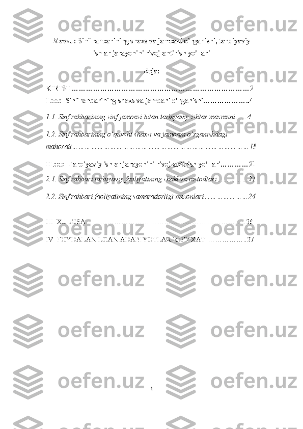 Mavzu: Sinf rahbarining shaxs va jamoani o’rganishi, tarbiyaviy
ishlar jarayonini rivojlantirish yo’llari
Reja:
KIRISH…………………………………………………………………2
I bob  Sinf rahbarining shaxs va jamoani o’rganishi………………..4
1.1. Sinf rahbarining sinf jamoasi bilan tarbiyaviy ishlar mazmuni……4
1.2. Sinf rahbarining o’quvchi shaxsi va jamoani o’rganishdagi 
mahorati…………………………………………………………………………18
II bob  Tarbiyaviy ishlar jarayonini rivojlantirish yo’llari…………21
2.1. Sinf rahbari tarbiyaviy faoliyatining shakl va metodlari……………21
2.2. Sinf rahbari faoliyatining samaradorligi mezonlari…………………24
III  XULOSA…………………………………………………………..26
IV  FOYDALANILGAN ADABIYOTLAR RO’YXATI……………..27
1 