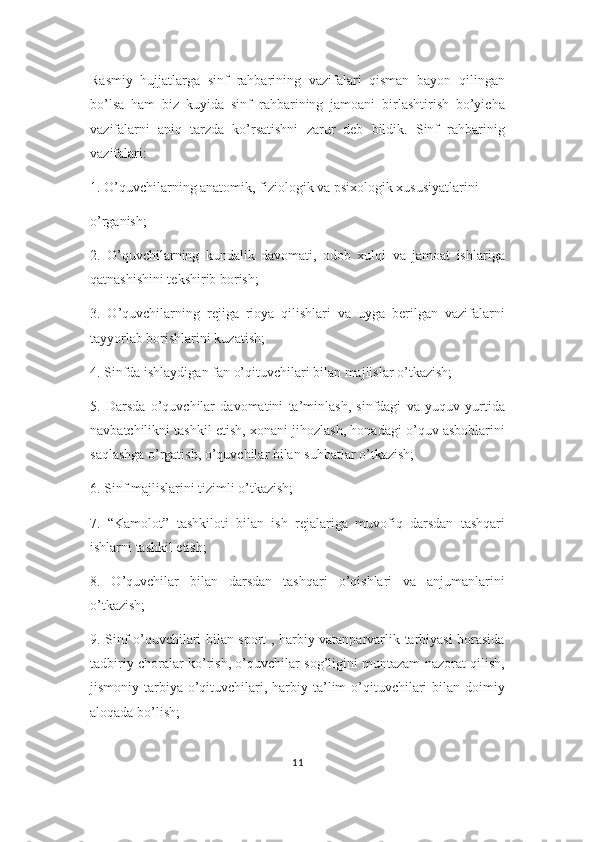Rasmiy   hujjatlarga   sinf   rahbarining   vazifalari   qisman   bayon   qilingan
bo’lsa   ham   biz   kuyida   sinf   rahbarining   jamoani   birlashtirish   bo’yicha
vazifalarni   aniq   tarzda   ko’rsatishni   zarur   deb   bildik.   Sinf   rahbarinig
vazifalari:
1. O’quvchilarning anatomik, fiziologik va psixologik xususiyatlarini
o’rganish;
2.   O’quvchilarning   kundalik   davomati,   odob   xulqi   va   jamoat   ishlariga
qatnashishini tekshirib borish;
3.   O’quvchilarning   rejiga   rioya   qilishlari   va   uyga   berilgan   vazifalarni
tayyorlab borishlarini kuzatish;
4. Sinfda ishlaydigan fan o’qituvchilari bilan majlislar o’tkazish;
5.   Darsda   o’quvchilar   davomatini   ta’minlash,   sinfdagi   va   yuquv   yurtida
navbatchilikni tashkil etish, xonani jihozlash, honadagi o’quv asboblarini
saqlashga o’rgatish, o’quvchilar bilan suhbatlar o’tkazish;
6. Sinf majlislarini tizimli o’tkazish;
7.   “Kamolot”   tashkiloti   bilan   ish   rejalariga   muvofiq   darsdan   tashqari
ishlarni tashkil etish;
8.   O’quvchilar   bilan   darsdan   tashqari   o’qishlari   va   anjumanlarini
o’tkazish;
9. Sinf o’quvchilari bilan sport , harbiy vatanparvarlik tarbiyasi borasida
tadbiriy choralar ko’rish, o’quvchilar sog’ligini muntazam nazorat qilish,
jismoniy tarbiya  o’qituvchilari, harbiy ta’lim  o’qituvchilari   bilan doimiy
aloqada bo’lish;
11 