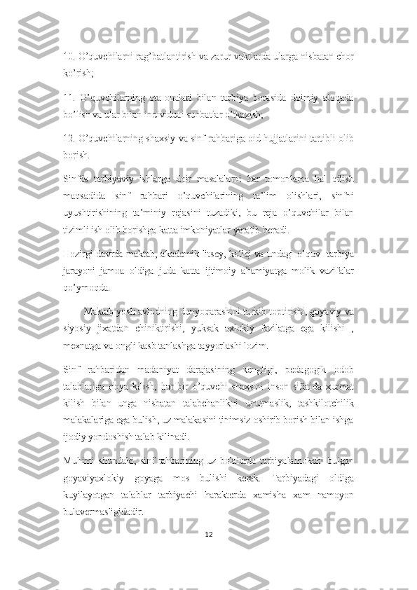 10. O’quvchilarni rag’batlantirish va zarur vaktlarda ularga nisbatan chor
ko’rish;
11.   O’quvchilarning   ota-onalari   bilan   tarbiya   borasida   doimiy   aloqada
bo’lish va ular bilan individual suhbatlar o’tkazish;
12. O’quvchilarning shaxsiy va sinf rahbariga oid hujjatlarini tartibli olib
borish.
Sinfda   tarbiyaviy   ishlarga   doir   masalalarni   har   tomonlama   hal   qilish
maqsadida   sinf   rahbari   o’quvchilarining   ta’lim   olishlari,   sinfni
uyushtirishining   ta’miniy   rejasini   tuzadiki,   bu   reja   o’quvchilar   bilan
tizimli ish olib borishga katta imkoniyatlar yaratib beradi.
Hozirgi davrda maktab, akademik litsey, kollej va undagi o’quv- tarbiya
jarayoni   jamoa   oldiga   juda   katta   ijtimoiy   ahamiyatga   molik   vazifalar
qo’ymoqda.
          Maktab yosh avlodning dunyoqarashini tarkib toptirishi, goyaviy va
siyosiy   jixatdan   chiniktirishi,   yuksak   axlokiy   fazilatga   ega   kilishi   ,
mexnatga va ongli kasb tanlashga tayyorlashi lozim. 
Sinf   rahbaridan   madaniyat   darajasining   kengligi,   pedagogik   odob
talablariga   rioya   kilish,   har   bir   o’quvchi   shaxsini   inson   sifatida   xurmat
kilish   bilan   unga   nisbatan   talabchanlikni   unutmaslik,   tashkilotchilik
malakalariga ega bulish, uz malakasini tinimsiz oshirib borish bilan ishga
ijodiy yondoshish talab kilinadi. 
Muhimi   shundaki,   sinf   rahbarining   uz   bolalarda   tarbiyalamokchi   bulgan
goyaviyaxlokiy   goyaga   mos   bulishi   kerak.   Tarbiyadagi   oldiga
kuyilayotgan   talablar   tarbiyachi   harakterda   xamisha   xam   namoyon
bulavermasligidadir. 
12 