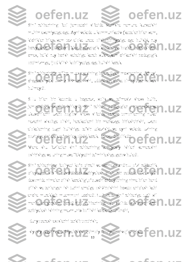 Sinf   rahbarining   faol   jamoatchi   sifatida   xamisha   namuna   kursatishi
muhim axamiyatga ega. Ayni vaktda u kommunikativ (kattalar bilan xam,
kichiklar   bilan   xam   tez   aloka   urata   olish   obiliyatiga   ega   bulishi,   ruy
berayotgan   xodisalarni   fakat   pedvgogik   koidalarga   boglab   baxolashgina
emas,   balki   ruy   berish   sababiga   karab   xukm   xam   chikarishi   pedagogik
optimizmga, ijod kilish kobiliyatiga ega bulishi kerak. 
Sinf  rahbarining  ta’lim   muassasasining  bajaradigan  mexnatning  ulchovi,
chegarasi  yuk. Uning bilmagan ishi, uddasidan  chika olmaydigan soxasi
bulmaydi. 
SHu   bilan   bir   katorda   u   begaraz,   xolis   va   ta’masiz   shaxs   bulib,
jamoatchilik   asosida   ishlaydi.   Sinf   rahbari   pedagoglar   ,   ota-onalar   va
ukuvchilarni   uzaro   boglovi   shaxs   sifatida   barcha   tomonlarning   nukai
nazarini   xisobga   olishi,   harakatlarni   bir   markazga   birlashtirishi,   uzaro
alokalarning   tugri   bulishiga   ta’sir   utkazishi   va   ayni   vaktda   uzining
pozitsiyasini anik ta’minlay olishi kerak. Bu esa donolikdir.
Mana   shu   fazilatlar   sinf   rahbarining   tarbiyaviy   ishlari   samarasini
oshirishga va uning muvaffakiyatini ta’minlashga garov buladi. 
Sinf   rahbarining   faoliyati   ko’p   qirrali   va   sermazmundir.U   o’zi   rahbarlik
qilayotgan   sinf   o’quvchilarini   tarbiyalash   bilan   bir   qatorda   o’quv   yili
davomida nimalar qilish kerakligi,o’quvchilar hayotining nima bilan band
qilish   va   tanlangan   ish   turini   amalga   osh9iroishini   bexato   aniqlash   kabi
ancha   murakkab   muammoni   uechadi.Bu   borada   sinf   rahbariga   turli   xil
manbalar   yordam   beradi.Sinf   rahbarining   ish   stolida   «O’quvchilarni
tarbiyalash ishining mazmuni» bo’lishi kerak.CHunonchi,
-dunyoqarash asoslarini tarkib toptirish;
-siyosiy onglilikni tarbiyalash va ijtimoiy faoliyatni rivojlantirish,
13 